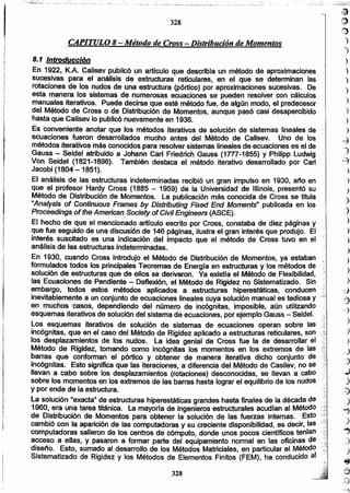 )
)
:)
)
)
)
)
)
)
)
d
.::3
--3
)
)
)
_)
']
...)
.)
d
)
~
)
..,
J
3
"e
=>
-.,
~
O
'~
)
)
)
)
)
)
)
}
)
)
-4
1
~
)
328
8.1 Introducción
En 1922, K.A. Calísev publicó un artículo que describfa un método de aproximaciones
sucesivas para el análisis de estructuras reticulares, en el que se determinan las
rotaciones de los nudos de una estructura (pórtico) por aproximaciones sucesivas. De
esta manera los sistemas de numerosas ecuaciones se pueden resolver con cálculos
manuales iterativos. Puede decirse que esté método fue, de algún modo, el predecesor
del Método de Cross o de Distribución de Momentos, aunque pasó casi desapercibido
hasta que Calisev lo publicó nuevamente en 1936.
Es conveniente anotar que los métodos iterativos de solución de sistemas lineales de
ecuaciones fueron desarrollados mucho antes del Método de Calisev. Uno de los
métodos iterativos más conocidos para resolver sistemas lineales de ecuaciones es el de
Gauss - Seidel atribuido a Johann Carl Friedrich Gauss (17n-1855) y Philipp Ludwig
Von Seidel (1821-1896). También destaca el método iterativo desarrollado por Carl
Jacobi (1804 -1851).
El análisis de las estructuras indeterminadas recibió un gran impulso en 1930, año en
que el profesor Hardy Cross (1885 - 1959) de la Universidad de lIIinois, presentó su
Método de Distribución de Momentos. La publicación más conocida de Cross se titula
"Analysis of Continuous Frames by Distributing Fixed End Moments'" publicada en los
Proceedings of the American Society of Civil Engineers (ASCE).
El hecho de que el mencionado artrculo escrito por Cross, constaba de diez páginas y
que fue seguido de una discusión de 146 páginas, ilustra el gran interés que produjo. El
interés suscitado es una indicación del impacto que el método de Cross tuvo en el "
análisis de fas estructuras indeterminadas. :'
En 1930, cuando Cross introdujo el Método de Distribución de Momentos, ya estaban ',.
formulados todos los principales Teoremas de Energra en estructuras y los métodos de
solución de estructuras que de ellos se derivaron. Ya existfa el Método de Flexibilidad, .:
las Ecuaciones de Pendiente - Deflexión, el Método de Rigidez no Sistematizado. Sin ;.. '",:
embargo. todos estos métodos aplicados a estructuras hiperestáticas, conducen .:::~
inevitablemente a un conjunto de ecuaciones lineales cuya solución manual es tediosa y
en muchos casos, dependiendo del número de incógnitas, imposible, aún utilizando ','
esquemas iterativos de solución del sistema de ecuaciones, por ejemplo Gauss - Saidel. ~:1;
Los esquemas iterativos de solución de sistemas de ecuaciones operan sobre las j
incógnitas, que en el caso del Método de Rigidez aplicado a estructuras reticulares, son
los desplazamientos de los nudos. La idea genial de Cross fue la de desarrollar el
Método de Rigidez, tomando como inc6gnitas los momentos en los extremos de las
barras que conforman el pórtico y obtener de manera iterativa dicho conjunto de
incógnitas. Esto significa que las iteraciones, a diferencia del Método de Casilev, no se
llevan a cabo sobre los desplazamientos (rotaciones) desconocidas, se llevan a cabo. "
sobre los momentos en los extremos de las barras hasta lograr el equilibrio de los nudos
y por ende de la estructura.
La solución "exacta" de estructuras hiperestáticas grandes hasta finales de la década de
1960, era una tarea titánica. La mayorfa de ingenieros estructurales acudtan al Método
de Distribución de Momentos para obtener la solución de las fuerzas internas. Esto
cambió con la aparición de las computadoras y su creciente disponibilidad, es decir, las
computadoras salieron de los centros de cómputo, donde unos pocos cientificos tenían
acceso a ellas, y pasaron a formar parte del equipamiento normal en las oficinas de
diseño. Esto, sumado al desarrollo de los Métodos Matriciales, en particular el Método
Sistematizado de Rigidez y los Métodos de Elementos Finitos (FEM), ha conducido al
CAPITULO 8- Método de Cross - Distribución de Momentos
328
.... . .;.~ ._.__ ._..:..:..::. __.....:..:..~~.~.:._...:__ ~~._. __ : _. __ •__.:.. ._.• . ... ~~! • ...¿~... l"::-:;~~:'~:::7·~,..,..... ,,,..., .....:.,.,;",~~..~.A~.~ .... :.:•. ;;~O_.;.".
 