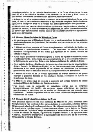 329
8.3 Ejemplo de Introducción al Método de Cross
Para presentar algunas de las ideas centrales del Método de Cross, tomemos como
ejemplo inicial la viga continua de tres tramos indicada a continuación, solicitada por una
carga concentrada al centro del segundo tramo. No utilizaremos argumentos de simetría
... de la estructura y de las cargas. La resolveremos primero por el Método de Rigidez
... presentado en el Capítulo 6. luego resolveremos el sistema de ecuaciones a las que
COnduce el Método de Rigidez, siguiendo un esquema iterativo o de aproximaciones
sucesivas. Finalmente analizaremos el significado ñslco de cada una de las iteraciones,
para presentar el Método de Cross.
8.2 Algunas Ideas Centrales del Método de Cross
.• No es otra cosa que el Método' de Rigidez con la particularidad que las incógnitas no
son los desplazamientos (rotaciones) de los nudos, son los momentos en los extremos
de las barras.
• El Método de Cross resuelve el Estado Complementario del Método de Rigidez por
iteraciónes o aproximaciones sucesivas. Las iteraciones se realizan sobre los
.momentos desequilibrados en los nudos que aparecen en el Estado Primario del
Método de Rigidez.
¡. • Nunca llega a plantearse de manera explfcita la Matriz de Rigidez de la estructura que
. se está resolviendo. Dicha matriz se encuentra implicita en el procedimiento mismo de
,: la Distribución de Momentos. Esta es otra de las genialidades del Método de Cross.
• En el Método de Cross - Distribución de Momentos - los momentos de empotramiento
(Estado Primario del Método de Rigidez) en las barras que conforman el pórtico, se
distribuyen a las barras adyacentes en un número de iteraciones que conducen
gradualmente a que la estructura alcance su configuración natural de equilibrio.
• El Método de Cross no es un método aproximado de análisis estructural, se puede
alcanzar la precisión deseada en los resultados finales, controlando el número de
iteraciones o de ciclos.
• El Método de Cross sigue en esencia el esquema del Método Iterativo de Jacobi
aplicado al Método de Rigidez o de Desplazamientos.
• Fue ideado para su aplicación en estructuras planas que se deforman
fundamentalmente por flexión, sin embargo, puede extenderse, sin mayores
complicaciones a estructuras en las cuales las deformaciones por cortante sean
importantes. También se pueden analizar estructuras planas con desplazamiento de
traslación en los nudos.
abandono paulatino de los métodos iterativos como el de Cross, sin embargo, durante
casi 50 anos los métodos iterativos y en particular los de Cross y Kani, fueron la
herramienta fundamental para la solución de estructuras.hiperestáticas.
A lo largo de los anos se desarrollaron numerosas variantes del Método de Cross, entre
ellas, un método para modelar o determinar el flujo en redes complejas de distribución de
agua, hasta hace pocos años era el método más común para resolver tales problemas.
El Método de Cross se extendió al análisis de pórticos con desplazamientos laterales, al
análisis de parrillas, al análisis de estructuras espaciales, de barras con sección variable,
•..•.de pórticos con deformaciones axiales, es decir se desarrollaron numerosas aplicaciones
para casos particulares.
329
.' "" ,:;;,.,:":.-,:".:..:,... .
J
 