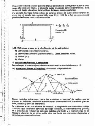 27
L
Tienen múltiples aplicaciones, desde las armaduras o "cerchas" de madera que se
emplean en viviendas, tijerales de acero en naves industriales hasta puentes de grandes
luces, antenas y torres de atta tensión. .
Su objetivo es el uso más eficiente del material. Si imaginamos que la armadura trabaja
como una viga, soportando esfuerzos de flexión y cortante, al aumentar la altura (peralte)
de la armadura se reducen los esfuerzos debidos a la flexión y al mismo tiempo no es
necesario disponer de un alma sólida, sino que basta con elementos diagonales y
verticales para resistir el cortante.
Armadura Plana.
poyo
1) Estructuras de Barras o Reticulares
Formadas por el ensamblaje de elementos considerados o modelados como 1D.
1a) Armaduras Planas o Espaciales. (Isostáticas o Hiperestáticas)
1.10.10 Grandes grupos en la clasificación de las estructuras
1) Estructuras de Barras (Reticulares).
2) Estructuras Laminares (bidimensionales). Losas, cáscaras, muros.
¡ . 3) Sólidos (3D).
i
! 4) Mixtas.!
I
1 J

V
I
I
I
1 2
'0
V
Elementos ID
Pórtico 2D
vh
3 ti---;I'--v---------....4 h =.L, ..L, L~ 11 10 12 14
I
En general se suele aceptar que si la longitud del elemento es mayor que cuatro á cinco
veces el peralte del mismo, el elemento puede idealizarse como unidimensional. Este
Hmite está ligado a la validez de ia hipótesis de Navier (secciones planas).
Por ejemplo, las vigas de los pórticos de concreto armado se suelen dimensionar de tal
modo que el peralte esté comprendido entre l/lO y 1/14 de la luz, en consecuencia
pueden clasificarse como unidimensionales.
¿I
)
J
)
V
)
)
,
)
)
)
"1
)
!¡
I
I
J
J
)
~
I
I
)
I I
I
I
,
)
I }
,)
)
)
)
)
)
)
J
1
I 1
>)
I
i)
)
)
:J
-)
 