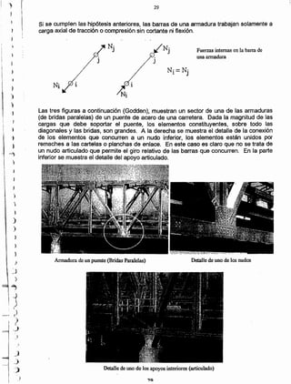 Detalle de uno de)os apoyos interiores (articulado)
Detalle de uno de los nudosArmadura de un puente (Bridas Paralelas)
Las tres figuras a continuación (Godden), muestran un sector de una de las armaduras
(de bridas paralelas) de un puente de acero de una carretera. Dada la magnitud de las
cargas que debe soportar el puente, los. elementos constituyentes, sobre todo las
diagonales y las bridas, son grandes. A la derecha se muestra el detalle de la conexión
de los elementos que concurren a un nudo inferior, los elementos están unidos por
remaches a las cartelas o planchas de enlace. En este caso es claro que no se trata de
un nudo articulado que permite el giro relativo de las barras que concurren. En la parte
inferior se muestra el detalle del apoyo articulado.
1
~i
Fuerzas internas en la barra de
una armadura
N·
J
Si se cumplen las hipótesis anteriores, las barras de una armadura trabajan solamente a
carga axial de tracción o compresión sin cortante ni flexión.
29
)
~j
)
- '"i
, -ii
r)
)
í.
..)
_J
i
l
í
)¡
1
)
)
1
,
~
1
-)
)
---1
I )
)
J
}
)

)
)
)
") 1'"
j !
)
 