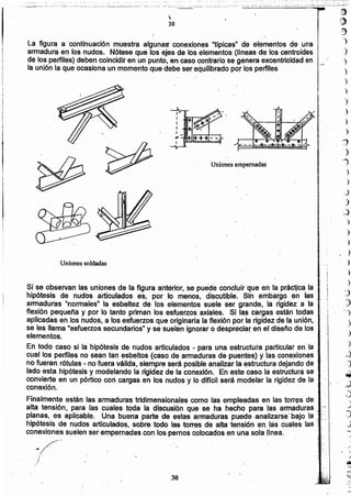 .,',
(1)
()
::)
")
')
)
)
')
')
")
)
)
)
j
)
"l
)
)
_)
)
~
)
')
)
)
)
)
.)
~
J
'J
)
.)
)
~
~
iJ
.)
30
Uniones empernadas

30
./t'
Uniones soldadas
Si se observan las uniones de la figura anterior, se puede concluir que en la práctlca la _;.
hipótesis de nudos articulados es; por lo menos. discutible', Sin embargó en las ;: .
armaduras "normales" la esbeltez dé los elementos suele ser grande, la rigidez a. la' :
flexión pequeña y por lo tanto priman los esfuerzos axiales. Si las cargas están todas ;' i
aplicadas en los nudos, a los esfuerzos que originaria la flexión por la rigidez de la unión. _. I
sel les llama "esfuerzos secundarios" y se suelen ignorar o despreciar en el diseno de los ..' .,1,'
e ementos.
En todo caso si la hipótesis de nudos articulados - para una estructura particular en la -.
cual los perfiles no sean tan esbeltos (caso de armaduras de puentes) y las conexiones ':
no fueran rótulas - no fuera válida. siempre será posibie analizar la estructura dejando de ,i;'
lado esta hipótesis y modelando la rigidez de la conexión. En este caso la'estructura se :;
convierte en un pórtico con cargas en los nudos y lo dificil será modelar la rigidez de la ,:'
conexión.
Finalmente están las armaduras tridimensionales como las empleadas en las torres de,
alta tensión; para las cuales toda la discusión que se ha hecho para las armaduras; -
planas, es aplicable. Una buena parte de estas armaduras puede -analizarse' bajo la '--,.
hipótesis de nudos articulados. sobre .todo. las torres de alta-tensión 'en las cuales las'.,
conexiones suelen ser..empernadas con los pernos colocados en una sola linea. ",
/' ..
-/
I
La figura a continuación muestra algunaS' conexiones "Upicas" de elementos de una 1Iarmadura en los nudos. Nótese que los ejes de los elementos (Uneasde los centroides
de los perfiles) deben coincidir en un'punto, en caso centrarlo se genera excentricidad en l..-/
la unión la que ocasiona un momento que debe ser equilibrado pOJlos perfiles
 
