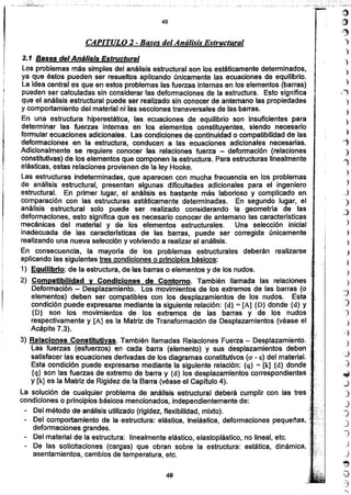 )
)
)
l,}
)
)
)
)
"i
)
"l
)
)
_)
)
..:)
)
)
)
)
)
)
_)
::)
J
)
)
_,¿
)
:0
::¿
~
,j
.)
.)
J
)
1
)
J
~
Q
.:)
40
2.1 Bases del Análisis Estructural
Los problemas más simples del análisis estructural son los estáticamente determinados,
ya que éstos pueden ser resueltos aplicando únicamente las ecuaciones de equilibrio.
La idea central es que en estos problemas las fuerzas internas en los elementos (barras)
pueden ser calculadas sin considerar las deformaciones de la estructura. Esto significa
que el análisis estructural puede ser realizado sin conocer de antemano las propiedades
y comportamiento del material ni las secciones transversales de las barras.
En una estructura hiperestática, las ecuaciones de equilibrio son insuficientes para
determinar las fuerzas internas en los elementos constituyentes, siendo necesario
formular ecuaciones adicionales. Las condiciones de continuidad o compatibilidad de las
deformaciones en la estructura, conducen a las ecuaciones adicionales necesarias.
Adicionalmente se requiere conocer las relaciones fuerza - deformación (relaciones
constitutivas) de los elementos que componen la estructura. Para estructuras linealmente
elásticas, estas relaciones provienen de la ley Hooke.
Las estructuras indeterminadas, que aparecen con mucha frecuencia en los problemas
de análisis estructural, presentan algunas dificultades adicionales para el ingeniero
estructural. En primer lugar, el análisis es bastante más laborioso y complicado en
comparación con las estructuras estáticamente determinadas. En segundo lugar, el
análisis estructural solo puede ser realizado considerando la geometría de las
deformaciones, esto significa que es necesario conocer de antemano las características
mecánicas del material y de los elementos estructurales. Una selección inicial
inadecuada de las caracterfsticas de las barras, puede ser corregida únicamente
realizando una nueva selección y volviendo a realizar el análisis.
En consecuencia, la mayoría de los problemas estructurales deberán realizarse
aplicando las siguientes tres condiciones o principios básicos:
1) Equilibrio: de la estructura, de las barras o elementos y de los nudos.
2) Compatibilidad y Condiciones de Contorno. También llamada las relaciones
Deformación - Desplazamiento. Los movimientos de los extremos de las barras (o !.
elementos) deben ser compatibles con los desplazamientos de los nudos. Esta
condición puede expresarse mediante la siguiente relación: {d} = [A] {D} donde {d} y •
{D} son los movimientos de los extremos de las barras y de los nudos
respectivamente y [A] es la Matriz de Transformación de Desplazamientos (véase el
Acápite 7.3).
3) Relaciones Constitutivas. También llamadas Relaciones Fuerza - Desplazamiento.
las fuerzas (esfuerzos) en cada barra (elemento) y sus desplazamientos deben
satisfacer las ecuaciones derivadas de los diagramas constitutivos (O' - E) del material. '
Esta condición puede expresarse mediante la siguiente relación: {q} = [k] {d} donde ;, ,
{q} son las fuerzas de extremo de barra y {d} los desplazamientos correspondientes ••, '
y [k] es la Matriz de Rigidez de la Barra (véase el Capitulo 4).
la solución de cualquier problema de análisis estructural deberá cumplir con las tres ' '
condiciones o principios básicos mencionados, independientemente de:
- Del método de análisis utilizado (rigidez, flexibilidad, mixto).
, Del comportamiento de la-estructura: elástica, inelástica, deformaciones pequeñas,
deformaciones grandes.
Del material de la estructura: linealmente elástico, elastoplástico, no lineal, etc.
- De las solicitaciones (cargas) que obran sobre la estructura: estática, dinámica,
asentamientos, cambios de temperatura, etc.
CAPITULO 2 -Bases del Análisis Estructural
40
. _.~--- - ~_.._- .-'- ..;_:__--::_--_...: ~__ .:..._.....- "
·... .
;~~:_ .._...._..~-...
 