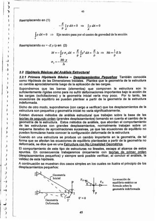 45
9'::::: e? - - ~(-
Geometría 2'
Defo nn ada
p2" 9
La ecuación de
equilibrio estático se
fonnuJa sobre la
geometría indeformada
2.2 Hipótesis Básicas del Análisis Estructural
2.2.1 Primera Hipótesis Básica - Desplazamientos Pequeños : También conocida
como Hipótesis de las Dimensiones Iniciales. Plantea que la geometrfa de la estructura
no cambia apreciablemente luego de la aplicación de las cargas.
Supondremos que las barras (elementos) que componen la estructura son lo
suficientemente rrgidas como para no sufrir deformaciones importantes bajo la acci6n de
las cargas (solicitaciones) y la geometrra inicial varia muy poco. Por Jo tanto, las
ecuaciones de equilibrio se pueden plantear a partir de la geometría de la estructura
indeformada.
Dicho de otro modo, supondremos (con cargo a verificar) que los desplazamientos de la
estructura son pequeños y geometrfa inicial no varia significativamente.
Existen diversos métodos de análisis estructural que trabajan sobre la base de las
teorlas de segundo orden (grandes desplazamientos) tomando en cuenta el cambio de la
geometría de la estructura. Estos métodos de análisis, que abordan el comportamiento
de las estructuras con grandes desplazamientos, normalmente trabajan sobre un
esquema iterativo de aproximaciones sucesivas, ya que las ecuaciones de equilibrio no
pueden formularse hasta conocer la configuraci6n deformada de la estructura.
Cuando en una estructura se produce un cambio importante en la geometria, de tal
forma que se afectan las ecuaciones de equilibrio planteadas a partir de la geometria no
deformada, se dice que es una Estructura con No Linealidad Geométrica.
El comportamiento de este tipo de estructuras no lineales, escapa al alcance de estos
apuntes. En consecuencia trabajaremos únicamente con teorfas de primer orden
(desplazamientos pequeños) y siempre será posible verificar, al concluir el análisis, la
validez de esta hipótesis.
A continuación se muestran dos casos simples en los cuales se ilustra el principio de los
desplazamientos pequeños:
Reemplazando ex = -E y Ip en (2)
M=- JyuzdA = E JyldA= E Iz =:> Mz=IElz
A P A P P
Mzy
a =---
x lz
fy dA = O => Eje neutro pasa por el centro de gravedad de la sección
A
JydA=O
A
E
-- IydA=O :::::>
p A
Reemplazando en (1)
45
r
)
-J
)
-l
,
¡ )
¡
),
I
)
)
I)
1,
!
I

:J
)
_)
,
)
)
j
)
_)
)
J
)
-j
)
~
)
..¡J
-::1
)
i
 