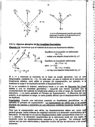 '1
.J
j
;J
,)
s
.-)
.J
}
.})
,.)
)
)
-,
)
.)
)
)
)
)
~)
J
')
)
)
'.)
)
J
)
)
)
)
,)
)
)
:;¡
)
>
)
)
J
-:;)
Para que la superposición sea válida, los desplazamientos deben ser, como
general gruesa. varios órdenes de magnitud menores a la dimensión caracteristica de
estructura. El intervalo en eLcuallos desplazamientos .estáncomprendidos entre 0.01 L .
0.1 L (siendo L la dimensión caracterrstica de la estructura) suele ser una región
transición entre los desplazamientos pequeños y los grandes. Sin embargo
valores son tan solo referenciales y dependen mucho del tipo de estructura y las
actuantes.
Equilibrio en la posición deformada:
MI=P(a+6.)
pero A=f(p)
MI =P a+P (f(P»
:. no hay una relación lineal entre MI y P
Equilibrio en la posición no deformada:
Ml=Pa
:. existe una relación lineal entre MI y P
aJI
Si A « a entonces el momento en la base se puede aproximar, con un
despreciable, mediante MI = Pa. En este caso, ya que el material de la estructura
linealmente elástico, será válido el principio de superposición, por ejemplo, si
duplicara la carga P se duplicarla también el desplazamiento A.
Si no se cumpliera lo anterior, estaríamos frente a un caso de ~~~::!"",!,~.=!,!...J=:"':
debida a una no linealidad geométrica :....recuerde que hemos supuesto que
comportamiento del material es linealmente elástico en todo el rango de repuesta de
estructura - y no seria aplicable el Principio de Superposición. A diferencia del
anterior, si se duplicara la carga, no seria posible afirmar que el desplazamiento tanlDlemjl,/.'
se duplicará.
Conclusión: Cuando una estructura presenta no linealidades geométricas,
aplicable el principio de superposición.
Ejemplo 2-4 Asumimos que el material de la barra es linealmente elástico.
1/ p,¡
/ El," ~ - ~2'
2.2.1.a Algunos ejemplos de No LInealidad Geométrica.
A es Josuficientemente pequefio para poder
despreciar el cambio en la geometría por el
efecto de las cargas aplicadas.
46
9' :::;9
 