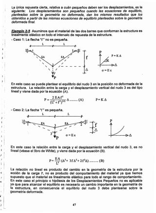 47;
L
_ EA 3 2 2
Pr= I! (A + 3fA +2f A) (B)
La relación no lineal es producto del cambio en la geometría de la estructura por la
acción de la carga P, no es producto del comportamiento del material ya que hemos
supuesto que el material es linealmente elástico para todo el rango de comportamiento.
En este caso el principio o hipótesis de los Desplazamientos Pequeños no es aplicable
ya que para alcanzar el equilibrio es necesario un cambio importante en la geometria de
la estructura, en consecuencia el equilibrio del nudo 3 debe plantearse sobre la
geometría deformada.
En este caso la relación entre la carga y el desplazamiento vertical del nudo 3, es no
lineal (véase ellíbro de White), y viene dada por la ecuación (B).
cr=E&
p
JI
L
- Caso 2: La flecha "f" es pequeña.
L
; I
P=K8
En este caso se puede plantear el equilibrio del nudo 3 en la posición no deformada de la
estructura. la relación entre la carga y el desplazamiento vertical del nudo 3 es del tipo
lineal y viene dada por la ecuación (A).
2EAf2
P= (L2 +f2)3/2 8 (A)
' ¡
,
l : f
j ;
LL
Ejemplo 2-5 Asumimos que el material de las dos barras que conforman la estructura es
linealmente elástico en todo el intervalo de repuesta de la estructura.
- Caso 1: La flecha "f" no es pequeña.
La única repuesta cierta, relativa a cuán pequeños deben ser los desplazamientos, es la
siguiente: Los desplazamientos son pequeños cuando las ecuaciones de equilibrio,
planteadas sobre la geometriá no deformada, dan los mismos resultados que los
obtenidos a partir de las mismas ecuaciones de equilibrio planteadas sobre la geometrla
deformada final.
 