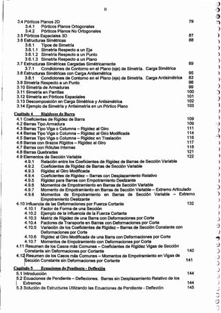)
3.4 Pórticos Planos 2D 79
3.4.1 Pórticos Planos Ortogonales
3.4.2 Pórticos Planos No Ortogonales
3.5 Pórticos Espaciales 3D 87
3.6 Estructuras Simétricas 88
3.6.1 Tipos de Simetría
3.6.1.1 Simetrfa Respecto a un Eje
3.6.1.2 Simetría Respecto a un Punto
3.6.1.3 Simetrfa Respecto a un Plano
3.7 Estructuras Simétricas Cargadas Simétricamente 89
3.7.1 Condiciones de Contorno en el Plano (eje) de Simetrla. Carga Simétrica
3.8 Estructuras Simétricas con Carga Antisimétrica 95
3.8.1 Condiciones de Contorno en el Plano (eje) de Simetrfa. Carga Antislmétrica 83
3.9 Simetrra Respecto a un Punto 98
3.10 Simetrfa de Armaduras 99
3.11 Simetrla en Parrillas 100
3.12 Simetrra en Pórticos Espaciales 101
3.13 Descomposición en Carga Simétrica y Antisimétrica 102
3.14 Ejemplo de Simetrfa y Antisimetrra en un Pórtico Plano 103
Caprtulo 4 Ritrldecesde Barra
4.1 Coeficientes de Rigidez de Barra 109
4.2 Barras Tipo Armadura 109
4.3 Barras Tipo Viga o Columna - Rigidez al Giro 111
4.4 Barras Tipo Viga o Columna - Rigidez al Giro Modificada 114
4.5 Barras Tipo Viga o Columna - Rigidez en Traslación 116
4.6 Barras con Brazos Rígidos - Rigidez al Giro 117
4.7 Barras con Rótulas Internas 118
4.8 Barras Quebradas 121
4.9 Elementos de Sección Variable 122
4.9.1 Relación entre los Coeficientes de Rigidez de Barras de Sección Variable
4.9.2 Coeficientes de Rigidez de Barras de Sección Variable
4.9.3 Rigidez al Giro Modificada
4.9.4 Coeficientes de Rigidez - Barras con Desplazamiento Relativo
4.9.5 Rigidez para Barras con Empotramiento Deslizante
4.9.6 Momento~"de Empotramiento en Barras de Sección Variable
4.9.7 Momento de Empotramiento en Barras de Sección Variable - Extremo Articulado
4.9.8 Momentos de Empotramiento en Barras de Sección Variable .... Extremo
Empotramiento Deslizante
4.10 Influencia de las Deformaciones por Fuerza Cortante 132
4.10.1 Factor de Forma de una Sección
4.10.2 Ejemplo de la Influencia de la Fuerza Cortante
4.10.3 Matriz de Rigidez de una Barra con Deformaciones por Corte
4.10.4 Factores de Transporte en Barras con Deformaciones por Corte
4.10.5 Variación de los Coeficientes de Rigidez - Barras de Sección Constante con
Deformaciones por Corte
4.10.6 Rigidez al Giro Modificada de una Barra con Deformaciones por Corte
4.10.7 Momentos de Empotramiento con Deformaciones por Corte
4.11 Resumen de los Casos más Comunes - Coeficientes de Rigidez Vigas de Sección
Constante sin Deformaciones por Cortante . 140
4.1~Resumen de los Casos más Comunes - Momentos de Empotramiento en Vigas de
reCCión Constante sin Deformaciones por Cortante 141
Capítulo S Ecuaciones de Pendiente - Deflexión
5.1 Introducción 144
5.2 Ecuaciones de Pendiente - Deflexiones. Barras sin Desplazamiento Relativo de los
I Extremos 144
5.3 Solución de Estructuras Utilizando las Ecuaciones de Pendiente - Deflexión 145
-'11
<:::J
(~
,jf)
-::')
)
)
)
')
)
)
)
)
)
)
)
_)
1
)
)
--:)
)
~
)
)
)
,)
)
)
)
')
,)
)
)
)
,.)
~
,)
.,:)
)
,)
,)
J
II
 