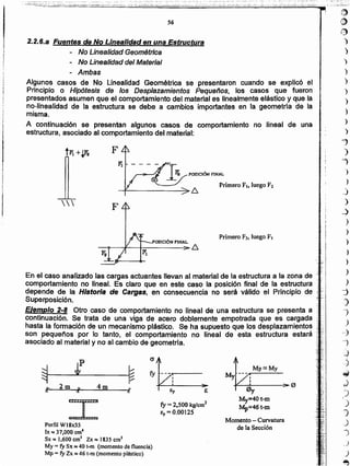 t])
~
l?)
)
)
)
)
)
)
)
)
)
)
")
')
fi
">
)
j
)
.:}
)
)
)
)
)
)
)
"j
)
-,
)
,,)
-j
.j
-:~
~
.J
')
.1
)
J
J
J
,)
)
~
Momento - Curvatura
de la SecciónPerfil W18,,55
Ix ~ 37,000 cm"
Sx e 1,600 cm' Zx ~ 1835 cm3
My = fy S" ~ 40 t-m (momento de fluencia)
Mp = fY Zx == 46 t-m (momento plástico)
fy =2,500 kglcm2
ey =0.00125
My=40t-m
Mp=46t-m
I
f
o
~ ~
fy
.k. 2m
"
4m ¡-
€y e.., 11 JI
En el caso analizado las cargas actuantes llevan al material de la estructura a la zona de
comportamiento no lineal. Es claro que en este caso la posición final de la estructura j"".
depende de la Historia de Cargas, en consecuencia no será válido el Principio de .~~:.
Superposición, ~':
Ejemplo 2~8 Otro caso de comportamiento no.lineal de una estructura se presenta a f .
continuación. Se trata de una viga de acero doblemente empotrada que es cargada :~..
hasta la formación de un mecanismo plástlco. Se' ha supuesto que los desplazamientos { ;
son pequeños por lo tanto, el comportamiento no lineal de esta estructura estará .~P
asociado al material y no al cambio de geometría. ':3 ';,
POSICIÓN F'INAL
--~~~-+--------~~
Primero F2, luego FI

2.2.6.a Fuentes de No Linealidad en una Estructura
- No Linealidad Geométrica
- No Linealidad del Material
- Ambas
Algunos casos de No Linealidad Geométrica sepresentaron cuando se explicó el
Principio o Hipótesis de los Despiazamientos Pequeños, los casos que fueron
presentados asumen que el comportamiento del material es linealmente elástico y que la
no-linealidad de la estructura se debe a cambios importantes en fa geometría de la
misma.
A continuación se presentan algunos casos de comportamiento no lineal de una
estructura, asociado al comportamiento del material:
56
- - -- .-, _ ..- " .:- - - - - - - -' ..~;.. ... -
-... ;'-_~:;.~.._...';;&~::..~.:.,-.;_.:.:.~...:::"·.¡L~·~"':;:;¿'o'~'~!;'~.~:·!:·~.:;"";'l' ::;;.~.: ..-,,~;.:-.- .••-_::.-..::~.,~:;_;:~;; ~.~,,~;.,;,..;t,.,.....~~.:c.~~,::.'·'m", ".
.... .. ..-_ _... -. ,... ~- - - . -
.....~~2'"-r-»;»: ".,..-'- ,'~: .;' ';:~~..:....: -. ;.: .. .;.~:...:.::..~., ". .;,.>~~'.~-i;_:;: .' ::<;. ;.i~•..:..; ;~'~...~~::.:'.-:~.-:'.~- ..-
 