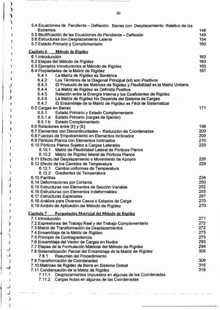 271
272
272
273
275
293
294
305
309
316
318
234
250
252
255
267
270
270
226
229
198
200
209
210
220
171
163
163
163
167
Capitulo 7 FormulAción Matricial del Método de Rigidez
7.1 Introducción
7.2 Expresiones del Trabajo Real y del Trabajo Complementario
7.3 Matriz de Transformación de Desplazamientos
7.4 Ensamblaje de la Matriz de Rigidez
7.5 Principio de Contragradiencia
7.6 Ensamblaje del Vector de Cargas en Nudos
7.7 Etapas de la Formulación Matricial del Método de Rigidez
7.8 Sistematización Parcial del Ensamblaje de la Matriz de Rigidez
7.8.1 Resumen del Procedimiento
7.9 Transformación de Coordenadas
7.10 Matrices de Rigidez de Barra en Sistema Global
7.11 Condensación de la Matriz de Rigidez
7.11.1 Desplazamientos Impuestos en algunas de las Coordenadas
7.11.2 Cargas Nulas en algunas de las Coordenadas
111
5.4 Ecuaciones de Pendiente - Deflexión. Barras con Desplazamiento Relativo de los
Extremos 148
5.5 Modificación de las Ecuaciones de Pendiente - Deflexión 149
5.6 Estructuras con Desplazamiento Lateral 154
5.7 Estado Primario y Complementario 160
Capitulo 6 Método de Ril!idez
6.1 Introducción
6.2 Etapas del Método de Rigidez
6.3 Ejemplos Introductorios al Método de Rigidez
6.4 Propiedades de la Matriz de Rigidez
6.4.1 La Matriz de Rigidez es Simétrica
6.4.2 Los Términos de la Diagonal Principal (kii) son Positivos
6.4.3 El Producto de las Matrices de Rigidez y Flexibilidad es la Matriz Unitaria
6.4.4 La Matriz de Rigidez es Definida Positiva
6.4.5 Relación entre la Energía Interna y los Coeficientes de Rigidez
6.4.6 La Matriz de Rigidez No Depende del Sistema de Cargas
6.4.7 El Ensamblaje de la Matriz de Rigidez es Fácil de Sistematizar
6.5 Cargas en Barras
6.5.1- Estado Primario y Estado Complementario
6.5.1.a Estado Primario (cargas de fijación)
6.5.1.b Estado Complementario
6.6 Relaciones entre [F] y [K]
6.7 Elementos con Discontinuidades - Reducción de Coordenadas
6.8 Fuerzas de Empotramiento en Elementos Inclinados
6.9 Pórticos Planos con Elementos Inclinados -
6.10 Pórticos Planos Sujetos a Cargas Laterales
6.10.1 Matriz de Flexibilidad Lateral de Pórticos Planos
6.10.2 Matriz de Rigidez lateral de Pórticos Planos
6.11 Efecto del Desplazamiento o Movimiento de Apoyos
6.12 Efecto de los Cambios de Temperatura
6.12.1 Cambio uniformes de Temperatura
6.12.2 Gradientes de Temperatura
6.13 Parrillas
6.14 Deformaciones por Cortante
6.15 Estructuras con Elementos de Sección Variable
6.16 Estructuras con Elementos Indeformables
6.17 Estructuras Espaciales
6.18 Análisis para Diversos Casos o Estados de Carga
6.19 Ámbito de Aplicación del Método de Rigidez
)
_)
)
_}
~
J
J
)
)
)
)
)
J
-j
_)
_.,)
)
=J
.)
d
~
)
-1
,
¡
j
I
Ii
r
i
 