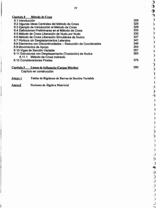 Nociones de Álgebra MatricialAnexo2
Tablas de Rigideces de Barras de Sección VariableAnexo 1
Capítulo 9 Lineas de Influencia (Cargas'Móviles)
Capítulo en construcción
Capítulo 8. Método de Cross
8.1 Introducción
8.2 Algunas Ideas Centrales del Método de Cross
8.3 Ejemplo de Introducción al Método de Cross
8.4 Definiciones Preliminares en el Método de Cross
8.5 Método de Cross Liberación de Nudo por Nudo
8.6 Método de eross Liberación Simultánea de Nudos
8.7 Pórticos sin Desplazamientos Laterales
8.8 Elementos con Discontinuidades - Reducción de Coordenadas
8.9 Movimientos de Apoyo
8.10 Vigas de Sección Variable
8.11 Estructuras con Desplazamiento (Traslación) de Nudos
8.11.1 Método de Cross Indirecto
8.12 Consideraciones Finales
,)
,:),.,
•2
328 )
329 )
329 ')
333
335 ')
337 )
341
)348
354 )
357 )
365
)
379 )
)
380
)
)
)
)
-7
)
-2)
)
)
)
)
_)
)
)
)
)
)
)
)
,)
-3
)
~
::}
)
')
.)
:)
_-)
)
.
-,)
,~
N
 