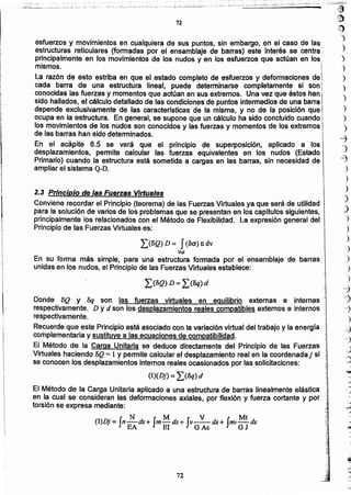!J)
,~
)
)
)
)
)
)
)
)
)
)
~
O)
-=J
)
)
J
)
.)
)
-
?
-
.
-
J
o
;
,
72
El Método de la Carga Unitaria aplicado a una estructura de barras linealmente elástica '.,~
en la cual se consideran las deformaciones axiales, por flexión y fuerza cortante y por "
torsión se expresa mediante: ,1
(l)Dj= In~ds+ fm M ds+ fv""::!_ds+ Iml Mt ds
EA El G Ac ' GJ
(l)(Dj) = ¿(Bq) d
Donde BQ Y &¡ son las fuerzas virtuales en equilibrio externas e internas'
respectivamente. D Y d son los desplazamientos reales compatibles externos e internos ';:
respectivamente.
Recuerde que este Principio está asociado con la variación virtual del trabajo y la energía ,;
complementaria y SUstituyea las ecuaciones de compatibilidad.
El Método de la Carga Unitaria se deduce directamente del Principio de las Fuerzas
Virtuales haciendo BQ = 1Y permite calcular el desplazamiento real en la coordenada j si t
se conocen los desplazamientos internos reales ocasionados por las solicitaciones:
¿(BQ) D = ¿(Bq) d
í)BQ) D = I(Ba) E dv
Vol
En su forma más simple, para una estructura formada por el ensamblaje de barras ,',,
unidas en los nudos, el Principio de las Fuerzas Virtuales establece:
2.3 Principio de las Fuerzas Virtuales
Conviene recordar el Principio (teorema) de las Fuerzas Virtuales ya que será de utilidad
para la solución de varios de los problemas que se presentan en los capitulos siguientes,
principalmente los relacionados con el Método de Flexibilidad. La expresión general del,
Principio de ías Fuerzas Virtuales es:
esfuerzos y movimientos en cualquiera de sus puntos, sin embargo. en el caso de las
estructuras reticulares (formadas por el ensamblaje de barras) este interés se centra,
principalmente en 'os movImientos de los nudos y en los esfuerzos que actúan en los';
mismos.
L~ razón de esto estriba en que el estado completo de esfuerzos y deformaciones de!
cada barra de una estructura lineal, puede determinarse completamente si son i
conocidas las fuerzas y momentos que actúan en sus extremos. Una vez que éstos han i
sido hallados, el cálculo detallado de las condiciones de puntos intermedios de una barra I
depende exclusivamente de ras caracterrsticas de la misma, y no de la posición que
ocupa en la estructura. En general. se supone que un cálculo ha sido concluido cuando
los movimientos de los nudos son conocidos y las fuerzas y momentos de los extremos I
de las barras han sido determinados. 
En el acapite 6.5 se verá que el principio de superposición. aplicado a los
desplazamientos, permite calcular las fuerzas equivalentes en los nudos (Estado
Primario) cuando la estructura está sometida a cargas en las barras, sin necesidad de
ampliar el sistema Q-D.
72
¡
;
t
j
¡ ,
¡
[
I
I
 