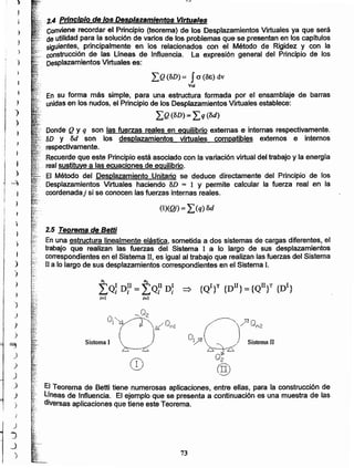 El Teorema de BeHi tiene numerosas aplicaciones, entre ellas, para la construcción de
Líneas de Influencia. El ejemplo que se presenta a continuación es una muestra de las
diversas aplicaciones que tiene este Teorema.
nI nl
¿Q: n:I = LQ? n: =:> {QI}T {DlI} = {QII}T {DI}
;=1 i= 1
2.5 Teorema de Betti
En una estructura linealmente elástica, sometida a dos sistemas de cargas diferentes, el
trabajo que realizan las fuerzas del Sistema 1 a lo largo de sus desplazamientos
correspondientes en el Sistema JI, es igual al trabajo que realizan las fuerzas del Sistema
II a lo largo de sus desplazamientos correspondientes en el Sistema l.

)
)
)
)
)
)
(1)(0) = ~)q) od
Donde Q y q son las fuerzas reales en equilibrio externas e internas respectivamente.
.."". SD Y od son los desplazamientos virtuales compatibles externos e internos
.' respectivamente.
Recuerdeque este Principio está asociado con la variación virtual del trabajo y la energía
. _realsustituye a las ecuaciones de equilibrio.
.El Método del Desplazamiento Unitario se deduce directamente del Principio de los
Desplazamientos Virtuales haciendo oD = 1 Y permite calcular la fuerza real en la
coordenada} si se conocen las fuerzas internas reales.
¿Q(SD) = f a (OE) dv
Vol
En su forma más simple, para una estructura formada por el ensamblaje de barras
unidasen los nudos, el Principio de los Desplazamientos Virtuales establece:
¿Q(SD) = ¿q(od)
. ·.,2.4 Principio de los Desplazamientos Virtuales
Conviene recordar el Principio (teorema) de los Desplazamientos Virtuales ya que será
.. deutilidad para la solución de varios de los problemas que se presentan en los capitulos
siguientes, principalmente en los relacionados con el Método de Rigidez y con la
. construcción de las Líneas de Influencia. La expresión general del Principio de los
Desplazamientos Virtuales es:
73
'}
J
}
)
~
.)
)
J
.)
.J
)
J
)
J
J
)
i
,
)
)
}
I
;
j
)
'-4
l
)
 