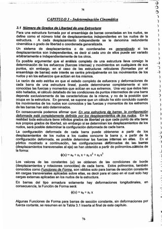)
)
)
)
)
)
)
)
...:)
")
~
}
)
,)
d
~
-
76
Algunas Funciones de Forma para barras de sección constante, sin deformaciones por
fuerza cortante, se resumen en la Tabla 3.1 inserta al final de este capítulo.
Los valores de las constantes (ai) se obtienen de las condiciones dé borde
(desplazamientos y rotaciones conocidas) de cada barra. Estos polinomios, también
conocidos como Funciones de Forma, son válidos solo para barras de sección constante ':;:.-
sin cargas transversales aplicadas sobre ellas, es decir para el caso en el cual solo hay ;
cargas externas aplicadas en los nudos de la estructura. ..;;
En barras del tipo armadura solamente hay deformaciones longitudinales, en
consecuencia, la Función de Forma será:
I1
3.1 Número de Grados de Libertad de una Estructura~
Para una estructura formada por el ensamblaje de barras conectadas en los nudos, se
define como el número total de desplazamientos índependientes en los nudos de la
estructura. A cada desplazamiento independiente se le denomina redundante
cinemática o grado de libertad o coordenada generalizada.
Un sistema de desplazamíentos o de coordenadas es generalizado si los
desplazamientos son independientes, es decir si cada uno de ellos puede ser variado
arbitrariamente e independientemente de los otros.
Es posible argumentar que el análisis completo de una estructura lleva consigo la .
determinación de los esfuerzos (fuerzas internas) y movimientos en cualquiera de sus
puntos, sin embargo, en el caso de las estructuras reticulares (formadas por el
ensamblaje de barras) este interés se centra principalmente en los movimientos de los
nudos y en los esfuerzos que actúan en los mismos.
La razón de esto estriba en que el estado completo de esfuerzos y deformaciones de
cada barra de una estructura lineal, puede determinarse cómpletamente si son'
conocidas las fuerzas y momentos que actúan en sus extremos. Una vez que éstos han
sido hallados, el cálculo detallado de las condiciones de puntos intermedios de una barra
depende exclusivamente de las caracterlsticas de la misma, y no de la posición que'
ocupa en la estructura. En general, se supone que un cálculo ha sido concluido cuando
los movimientos de los nudos son conocidos 'i las fuerzas y momentos de los extremos'
de las barras han sido determinados.
En consecuencia podemos afirmar que: En una estructura de:,barras, la configuración
deformada está completamente definida por los desplazamientos: de:·/os nudos. En' la,
realidad toda estructura tiene infinitos grados de libertad ya que cada punto de ella tiene "
sus propios grados de libertad, sin embargo si se determinan los desplazamientos de los
nudos, será posible determinar la configuración deformada de cada barra.
La configuración deformada de cada barra puede obtenerse a partir de los
desplazamientos de (os nudos a los cuales concurre la barra Y. a partir de la
configuración deformada, es posible determinar las fuerzas, inn:trnas en ellas. En el
pórtico mostrado a continuación, las configuraciones defOlmadas de.· laS~,b'alTas'
(desplazamientos transversales al eje) se han obtenido a partir de polinomios..cúbicos de
la forma:
1
(
¡
1
i
!t
Ii
CAPITULO 3-lndetermináción Cinemáticá
76
:- _.~-.:..,~ .
..___._~- _- -~
· . _ _ _ __, _':~_._:',:¡,-:·,c-:'::-:-
...._,_!. __.~ .. ~'._' __'::'_._---.-~- .. .. , •...'.'>"_ .•.,.._.... _: •... _ ,._.., .~._ :.• ;:_.~._.-:: __.:__:~~:....--_.•... -0· '~
~':)
,t)
)
.)
 