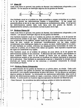 79
Sistema Q - D
5 64
Pórtico con 16 gdl
7.------,8
3.4.1 Pórticos Planos Ortogonales
La determinación de los grados de libertad en un pórtico plano, es simple. Cada nudo
tiene en general, tres grados de libertad, dos desplazamientos ortogonales en el plano
del pórtico y una rotación perpendicular al plano del mismo. En los apoyos se restringen
algunos grados de libertad. La introducción de restricciones adicionales, tales como el
ignorar las deformaciones axiales en vigas y columnas, reduce el número de grados de
libertad. A continuación se muestran algunos ejemplos de elección de Sistemas Q-D.
- Caso General: Se consideran las deformaciones axiales en todos los elementos.
3.4 Pórticos Planos 2D
Cada nudo tiene en genera', tres grados de libertad, dos traslaciones ortogonales y una
rotación. Los apoyos restringen algunos de los grados de libertad.
Una hipótesis bastante usual en el análisis de pórticos de edificios, es la de ignorar las
deformaciones axiales en las vigas. Esta hipótesis se sustenta fisicamente en el hecho
que usualmente en los edificios, existen losas de piso uniendo a todos los pórticos. Las
losas de piso, cuando se construyen monollticamente con las vigas, pueden
considerarse como diafragmas rfgidos en su plano, es decir, indeformables en su plano.
Si esta hipótesis se cumple, entonces Jos desplazamientos horizontales de todos los
nudos de un pórtico, en un mismo nivel, deben ser iguales. Esto equivale a suponer que
las vigas son axialmente muy rígidas.
Otra hipótesis usual, en el análisis de pórticos de poca altura, es la de ignorar las
deformaciones axiales en las columnas. A diferencia del caso anterior, esta hipótesis no
tiene sustento ffsico, salvo el de aceptar el hecho que en pórticos bajos, las
deformaciones axiales en las columnas no modifican de manera importante la respuesta
de la estructura. Esta hipótesis es equivalente a ignorar o despreciar la energia que se
acumula por fuerza normal en las columnas y considerar únicamente la energía
acumulada por flexión.
Una hipótesis usual en el análisis de vigas sometidas a cargas contenidas en su plano,
es la de ignorar las deformaciones axiales o longitudinales. Si las cargas son
perpendiculares al eje de la viga, esta hipótesis es completamente válida. Si se ignoran
las deformaciones axiales cada nudo tiene solo - dos grados de libertad, un
desplazamiento vertical y una rotación normal al plano de la viga.
VIga con 5 gdl
e 4
~I ~1 ~3 ~5~t------~"""";""':"'---~.,r.-=----4-
3.3 Vigas 2D
Cada nudo tiene en general, tres grados de libertad: dos traslaciones ortogonales y una
rotación. En los apoyos se restringen algunos de los grados de libertad.
_)
..,
:)
)
t
)
)
)
)
)
:>
)
)
~
,J,
I
JI
)
¡ )
1
J
)
j
")
)
t )
! ,
,
j
)
)
~I
I )
¡
I
)
)
,_
: .
j
i
)
,
'1
1
 