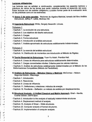 1
4) Análisis de Estructuras - Métodos Clásico y Matricial. McCormac - Nelson.
Segunda Edición. Alfaomega.
- Capitulo 1. Introducción.
- Capítulo 4. Reacciones.
- Capitulo 9. Líneas de Influencia.
- Capítulo 11. Deflexiones y rotaciones: métodos de energía.
- Capítulo 16. Pendiente - Deñexión: un método de análisis por desplazamientos.
5) Structural Analysis - A Unified Classical and Matrix Approach. Ghali - Neville.
Cuarta Edición. E&FN Spon.
- Capítulo 2. Introduction to the analysis of statically indetermínate structures
- Capitulo 4. Displacement method of analysis.
- Capítulo 15. Analysis of Shear - Walls structures.
- Capítulo 22. Computer analysis of framed structures.
- Capítulo 23. Implementation of computer analysis.
3) Teoría Elemental de Estructuras. Yuan-Yu Hsieh. Prentice Hall.
- Capitulo 6. Lineas de influencia para estructuras estáticamente determinadas.
- Capítulo 7. Cargas concentradas móviles: Criterios para los valores máximos.
- Capítulo 9. Análisis de estructuras estáticamente indeterminadas por el Método de las
Deformaciones Compatibles (Método de Flexibilidad).
Volumen 2
- Capítulo 8. La esencia del análisis estructural.
- Capítulo 14. Distribución de momentos una introducción al Método de Rigidez.
2) Ingenierla Estructural. White, Gergely Sexsmith. Limusa.
Volumen 1
- Capítulo 1. La evoluci6n de una estructura.
- Capitulo 2. Los objetivos del diseño estructural.
- Capitulo 3. Cargas.
- Capltulo 4. Forma estructural.
- Capitulo 5. Introducción al análisis estructural.
- Capítulo 7. Análisis aproximado de estructuras estáticamente indeterminadas.
1) Anexo 2 de estos apuntes. Nociones de Algebra Matricial, tomado del libro Análisis
Estructural, Jeffrey P. Laible, McGraw HiII.
Lecturas obligatorias:
Las lecturas que se señalan a continuación, complementan los aspectos teóricos y
prácticos de varios de los temas que serán cubiertos durante el desarrollo del curso.
Estas lecturas son de carácter obligatorio y pueden formar parte de la evaluación tanto
en las prácticas como en los exámenes.
~
;)
,)
j
J
)
)
)
)
)
)
I
j
,
--i
1
~
)
="1
)
)
¡
1

...;
~
)
.~
t
,
)
j
J
_)
)
j _)
r.
)
)
i
,)
J
}
)
!
,
}
t
 