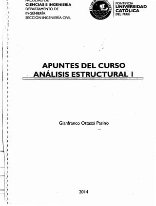 2014
Gianfranco Ottazzi Pasino
i APUNTES DEL CURSO
ANÁLISIS ESTRUCTURAL I
PONTIFICIA
UN IV,ERSIDAD
CATOJ.ICA
DEL PERU
FACULTAD DE
CIENCIAS E INGENIERíA
DEPARTAMENTO DE
INGENIERíA
SECCiÓN INGENIERíA CIVIL
,)
-,
)
)
);,
. , "
.; )
. ;
i )
¡ )
[4
t )
J ,--),
¡ )
; ;
1 ~¡ )
1 ¡ J
¡ )
¡ ,,
I )
1 ),
I
¡ )
j
j
-)
~
}
)
)
)
~
- ?JI
¡
i ?i )

~
,)
)
f
-" )
I
)
I
1)
J .
 