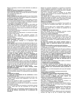 Según la naturaleza y función de estos elementos, los delitos se
clasifican en:
Delitos de intención trascendente y de tendencia.
Los de intención trascendente son aquellos que precisan que el
sujeto quiera algo externo que se sitúa más allá de la conducta,
con una relación de medio a fin.
Se subclasifican en:
Delitos mutilados en dos actos (aquellos en que al tipo le basta
la realización del primero para realizar el segundo, por ejemplo, la
posesión de drogas para el tráfico),
De resultado cortado (aquellos en los que se tipifica una acción
con la que el sujeto pretende alcanzar un resultado ulterior, que el
tipo no requiere que se llegue a realizar, por ejemplo, envenenar
a una persona, la que posteriormente muere.
- Los delitos de tendencia son aquellos en que existe una
finalidad que trasciende la mera realización dolosa de la acción,
como el ánimo de lucro en el hurto, el ánimo de injuriar, la
intención lasciva en el abuso sexual, circunstancias sin las cuales
no hay tipo de injusto.
Para los efectos sistemáticos, la apreciación de la existencia de
un elemento subjetivo en el
tipo penal conducirá, por regla general, a la exclusión del castigo
de la figura a título de dolo
eventual o culpa, pues tales posiciones anímicas son
incompatibles con la intención claramente manifestada en el
elemento subjetivo.
Finalmente, se puede clasificar en:
Delito consumado: "delito completo", en que se han cumplido
todas las exigencias indicadas en la descripción típica
correspondiente.
Delito agotado: aquel momento del desarrollo del delito en que
se han producido todas las consecuencias del hecho delictuoso y
en que el sujeto activo, por consiguiente, no sólo ha dado cima al
hecho típico, sino ha logrado, además, obtener todos los efectos
ilícitos que mediante él se proponía conseguir. Es así como el
delito de hurto estará consumado desde que el delincuente haya
logrado apropiarse de la cosa mueble ajena sin la voluntad de su
dueño (...), pero no estará agotado sino cuando haya podido
aprovechar esa cosa, sea usándola, sea vendiéndola, etc.
La noción de delito agotado carece de importancia en
nuestro derecho positivo, que se atiene al cumplimiento
objetivo de la descripción típica, sin considerar que se
alcancen los fines criminales; por esto, a lo sumo ella podrá
influir en la regulación de la pena conforme a los términos
del art. 69 del C. Penal
Delitos de propia mano "serían, en principio, sólo aquellos en
los que la única manera posible de autoría reside en la realización
corporal de la acción típica: ejemplos clásicos son la violación o el
estupro en los que no puede ser autor quien no tiene acceso
camal" , también delitos de Tenencia y porte de armas.
RELACIÓN DE CAUSALIDAD O NEXO CAUSAL( TIPOS
DOLOSOS DE ACCIÓN)
Relación de causalidad entre la acción y el resultado producido.
¿Qué es la causa? Es el enlace entre la acción y el resultado;
entre el movimiento corporal y la consecuencia de éste elemento
externo.
TEORÍAS DE LA CAUSA
1.-- Teoría de la Equivalencia de las condiciones o de la
Condictio Sine qua non.
Teoría antigua del s. XIX formulada por el alemán Von Buri y por
el inglés S. Mill; teniendo como seguidores a Von Liszt y, en
Chile, a Labatut.
Todo lo que acontece se debe a la concurrencia de múltiples
factores conjugados en un lugar y momento dados.
Pero al derecho no le interesa todo el conjunto, sino únicamente
las conductas humanas.
Así, si entre estos factores se encuentra un movimiento corporal
humano, quiere decir que ese movimiento es la causa del
resultado
¿Cómo saber que un movimiento corporal humano ha sido
uno de los factores concurrentes en la producción del
resultado?
Bastará con suprimirlo mentalmente; si suprimido el movimiento
humano, desaparece igualmente el resultado, quiere decir que
aquel (movimiento humano) fue necesario para que el resultado
se produjera y, por lo tanto, es causa de éste.
Como sin la actividad humana el resultado no se habría
producido, dicha actividad es una condición indispensable, es la
condictio sine qua non.
Todo aquello que no pueda suprimirse mentalmente sin que
desaparezca también el resultado, es causa, y por lo tanto no se
distingue entre ellas una mayor o menor virtud causal; son todas
iguales y todas necesarias para que el resultado se produzca.
De ahí la equivalencia de las condiciones.
CRITICA A LA TEORÍA:
La extensión del nexo causal, es un verdadero "nexo mundial", ya
que la cadena de causalidad puede llegar a ser infinita en el
tiempo.
Ejemplo: del que mata a otro y compra pistola y consigue un
permiso para comprar falso y la relación de causalidad con la
muerte del Pedro.
2.- TEORÍA DEL CAUSA ADECUADA.
Esta teoría plantea que en un resultado concurren muchos
factores, pero no todos tienen la misma importancia.
Distingue entre causa y condiciones.
El concepto de causa supone el de constancia y uniformidad.
Sobre la base de la propia experiencia acerca de lo que
ordinariamente ocurre, nos muestra que un acto humano va
seguido de determinado resultado, podemos decir que ese acto
es causa de ese resultado ( un resultado previsible de acuerdo a
la experiencia)
Es causa del resultado sólo aquella condición idónea o
adecuada, según la experiencia general, para producir el
resultado.
El ejemplo del hemofílico es particularmente ilustrativo.
Si alguien, con el solo propósito de reprender levemente, lesiona
a un hemofílico con un suave
golpe que le provoca un sangramiento de nariz que lo conduce a
la muerte por anemia aguda (supuesta su ignorancia de ese
estado de salud), no comete homicidio, no obstante que su golpe
es condición del resultado (al igual que la condición hemofílica del
afectado), por cuanto, según la experiencia general y común,
un suave golpe no es apto para matar a nadie
Por lo que para que una condición, sea llamada causa, es
preciso que regularmente conduzca a un resultado, lo que se
expresa también diciendo que debe ser adecuada para la
producción del resultado.
Se le critica el hecho de abandonar el plano objetivo, al introducir
un elemento subjetivo; la previsibilidad.
3.- TEORÍA DE LA CAUSA NECESARIA
Es la posición extrema de quienes distinguen entre causa y
condición. Para esta doctrina, es causa del resultado sólo
aquella condición que necesariamente habría producido el
resultado.
Así, por ejemplo, una herida decapitante será causa del resultado
de muerte.
Evidentemente, la causalidad se restringe excesivamente.
Teorías jurídicas de la causa:
4.- TEORÍA DE LA ADECUACIÓN O RELEVANCIA TÍPICA
Formulada por Beling (en 1931), y de la cual se considera
máximo exponente a Mezger, esta teoría importa una
evolución en el pensamiento jurídico penal.
- Hasta este momento se buscaba responder al problema de la
causalidad desde un punto de vista naturalístico.
Esta teoría constituye el primer esfuerzo de convertir a la
causalidad en un concepto jurídico y normativo.
No se trata de la relación de causalidad entre cualquier acción y
cualquier resultado, sino que de la que vincula a una acción
típica con un resultado típico.
Es decir, una vez verificada la causalidad natural, debe verificarse
la causalidad jurídicamente relevante, que es aquella que
vincula dos extremos típicos: acción y resultados tipificados,
prohibidos por el legislador.
Frente al problema de la causa, debemos partir de la descripción
concreta que haga la ley de la particular figura delictiva,
 