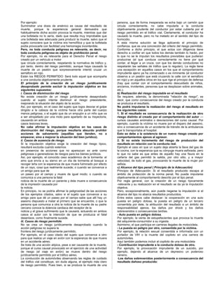 Por ejemplo:
Suministrar una dosis de arsénico es causa del resultado de
muerte, porque la experiencia general demuestra que
habitualmente dicha acción provoca la muerte, mientras que dar
una bofetada no lo sería, dado que resulta muy improbable que
una bofetada sea adecuada para producir la muerte, salvo que el
sujeto conociera que la víctima era hemofílica y que la bofetada
podía provocarle con facilidad una hemorragia incontenible.
Pero, no toda conducta peligrosa es relevante, es decir, no
toda conducta peligrosa es objeto de prohibición penal.
Por ejemplo, no es relevante para el Derecho Penal el riesgo
creado por un vehículo a motor
que circula correctamente, respetando la normativa de tráfico y,
por tanto, dentro del riesgo permitido, aunque haya causado la
muerte de un peatón que sorpresivamente intentó cruzar un
semáforo en rojo.
Están los RIEGOS PERMITIDO: Será todo aquel que acompaña
a una conducta objetivamente prudente.
El principio de la creación de un riesgo jurídicamente
desaprobado permite excluir la imputación objetiva en los
siguientes supuestos:
i. Casos de disminución del riesgo
No existe creación de un riesgo jurídicamente desaprobado
cuando el sujeto intenta disminuir el riesgo preexistente,
mejorando la situación del objeto de la acción.
Así, por ejemplo, en el caso del sujeto que logra desviar el golpe
dirigido a la cabeza de la víctima hacia otra parte del cuerpo
menos peligrosa, o el sujeto que da un empujón a un niño que va
a ser atropellado por una moto para apartarlo de su trayectoria,
causando en ambos
casos lesiones leves.
No cabe afirmar la imputación objetiva en los casos de
disminución del riesgo, porque resultaría absurdo prohibir
acciones de salvamento (aquéllas que tienden, no a
empeorar, sino a mejorar la situación del bien jurídico).
ii. Casos de ausencia de riesgo
Si la imputación objetiva exige la creación del riesgo típico,
resultará excluida cuando estemos
en presencia de acciones que no aparezcan ex ante como
peligrosas o generadoras de riesgos para los bienes jurídicos.
Así, por ejemplo, el conocido caso académico de la tormenta: el
amo que envía a su siervo en un día de tormenta al bosque a
recoger leña con la esperanza de que muera fulminado por efecto
de un rayo, cosa que realmente sucede; o cuando se convence a
un amigo para que de
un paseo por el campo y muere de igual modo; o cuando se
comunica a una persona la fatal
noticia de la muerte de un pariente y ésta muere a consecuencia
de la impresión causada por
la noticia.
En principio, no se podría afirmar la peligrosidad de las acciones
de los ejemplos citados, salvo si el sujeto que convence a su
amigo para que dé un paseo por el campo sabe que allí hay un
asesino dispuesto a matar al primero que se encuentre, o que la
persona que comunica a otra la noticia de la muerte de su padre
cercano conoce la dolencia cardiaca del receptor de la
noticia y el grave sufrimiento que le causará, actuando en ambos
casos el autor con la intención de que se produzca el fatal
desenlace, como finalmente sucede.
iii. Casos de riesgo permitido
No se crea un riesgo jurídicamente desaprobado cuando la
acción peligrosa no supera la
frontera del riesgo jurídicamente permitido.
Por ejemplo, en el caso citado del sujeto que convence a otro
para que realice un viaje en avión con la esperanza de que muera
en un accidente aéreo.
Se trata de una acción atípica, pese a ser causante de la muerte,
porque el curso causal provocado en el ejercicio de una actividad
de riesgo (el viaje en avión) se mueve dentro del riesgo
jurídicamente permitido por el tráfico aéreo.
La conducción de automóviles observando las reglas de cuidado
del tráfico vial constituye, sin duda alguna, el ejemplo más claro
de riesgo permitido. Pues bien, si se produce la muerte de una
persona, que de forma inesperada se echa bajo un camión que
circula correctamente, no cabe imputarla a la conducta
objetivamente prudente del conductor por estar cubierta por el
riesgo permitido en el tráfico vial. Ciertamente, el conductor ha
causado la muerte, pero no ha matado en el sentido del tipo de
homicidio.
A esta misma solución se llega aplicando el principio de
confianza, que es una concreción del criterio del riesgo permitido.
Conforme a dicho principio, el que actúa con diligencia tiene
derecho a confiar en que todos los demás también lo harán, por
lo que no se le imputan los resultados previsibles que pudieran
producirse (el que conduce correctamente no tiene por qué
contar, al llegar a un cruce, con que los demás conductores no
respetarán las señales de tráfico que lo regulan). La regla tiene
una excepción en aquellos casos en los que el comportamiento
imprudente ajeno ya ha comenzado o es inminente (el conductor
observa a un peatón que está cruzando la calle con el semáforo
en rojo) y en aquellos otros en los que rige el principio de defensa
(hay que contar con el comportamiento descuidado de niños,
ancianos, invidentes, personas que se desplazan sobre animales,
etc.).
b) Realización del riesgo imputable en el resultado
Se requiere, además, la denominada "relación de riesgo", es
decir, que como consecuencia del riesgo creado por la conducta
se produzca el resultado.
No podrá imputarse la realización del riesgo al resultado en
los siguientes casos:
1. Si el resultado es consecuencia de la realización de otro
riesgo distinto al creado por el comportamiento del autor —
cursos causales anómalos o desviaciones del curso causal. Por
ejemplo, cuando la víctima no muere por el disparo del asesino,
sino a consecuencia de un accidente de tránsito de la ambulancia
que lo transportaba al hospital.
Esto se debe a la existencia de un nuevo riesgo creado por
comportamientos ajenos al agresor.
2. Si no existe incremento del riesgo de producción del
resultado en relación con la conducta real.
Ejemplo el caso en que un sujeto deja abierta la llave del gas de
la cocina, con la esperanza que su cónyuge muera asfixiada, pero
lo que no sabe es que antes de aquello hay una fisura en la
cañería del gas permitió la salida, por otro sitio, y a mayor
velocidad, de todo el gas, provocando la muerte de la mujer por
asfixia.
c) Alcance del tipo penal ( Principio de la Adecuación)
Principio de Adecuación: Si el resultado producido escapa al
ámbito de protección de la norma penal, No puede imputarse
objetivamente al comportamiento descrito por el tipo penal.
Por regla general, con la creación de un riesgo típicamente
-relevante y su realización en el resultado se da ya la imputación
objetiva.
Pero, excepcionalmente, aún puede negarse la imputación si el
alcance del tipo no abarca resultados producidos.
Entre estos casos cabe destacar: la cooperación en una auto
puesta en peligro dolosa, la puesta en peligro de un tercero
consentida por éste, la atribución del resultado a un ámbito de
responsabilidad ajenos, los daños por shock y los daños
sobrevenidos o consecuencias tardías.
- Auto puesta en peligro dolosa.
Por ejemplo, la venta de estupefacientes que provoca la muerte
del adquirente-consumidor a su ingesta.
Asimismo, el que participa en carreras ilegales de motocicleta.
- La puesta en peligro por otro, consentida por la víctima.
Por ejemplo, la relación sexual consentida e informada con un
portador de VIH o la muerte del copiloto en una carrera de
automóviles.
Aquí también podemos incluir al copiloto de una motocicleta
- Contribución imprudente a la conducta dolosa de otro.
Por ejemplo, la provocación imprudente de un suicidio, por
ejemplo, dejando al alcance de un depresivo un poderoso
veneno.
-Los daños sobrevenidos posteriormente a consecuencia del
resultado dañoso producido:
 