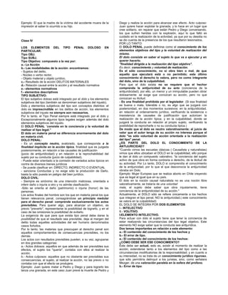 Ejemplo: El que la madre de la víctima del accidente muera de la
impresión al saber lo ocurrido a su hijo.
Clase IV
LOS ELEMENTOS DEL TIPO PENAL DOLOSO EN
PARTICULAR:
Tipo OBJ.
Tipo SUBJ.
Tipo Objetivo: compuesto a la vez por:
a.- La Acción
b.- Las modalidades de la acción: encontramos:
- Sujetos del delito,
- Núcleo o verbo rector,
- Objeto material y objeto jurídico,
c.- Resultado de la acción DELITOS MATERIALES
d.- Relación causal entre la acción y el resultado normativa
e.- elementos normativos
f.- elementos descriptivos
TIPO SUBJETIVO:
El tipo subjetivo doloso está integrado por el dolo y los elementos
subjetivos del tipo (también se denominan subjetivos del injusto).
Dolo y elementos subjetivos del tipo son conceptos distintos: el
dolo es imprescindible en los delitos de acción, los elementos
subjetivos del injusto no siempre son necesarios.
Por lo tanto, el Tipo Penal siempre está integrado por el dolo y
Excepcionalmente algunos tipos legales exigen además del dolo
elementos subjetivos del injusto.
El DOLO PENAL “consiste en la conciencia y la voluntad de
realizar el tipo legal.”
El dolo en materia penal se diferencia enormemente del dolo
en materia civil.
DOLO PENAL:
- Es un concepto neutro, avalorado, que corresponde a la
finalidad implícita en la acción típica, finalidad que es juzgada
posteriormente, en relación a las causales de justificación
(juicio de antijuridicidad) y en relación a la reprochabilidad del
sujeto por su conducta (juicio de culpabilidad).
- Puede estar orientado a la comisión de variados actos típicos en
contra de diversos bienes jurídicos
- Se puede clasificar en: DIRECTO, INDIRECTO O EVENTUAL
- sanciona Conductas y no exige sólo la producción de Daño,
basta la sólo puesta en peligro del bien jurídico.
DOLO CIVIL:
- Siempre es sinónimo de una intención maliciosa, orientada a
inferir daño o injuria a otro y no admite clasificación.
-Sólo se orienta al daño (patrimonio) o injuria (honor) de las
personas.
Los actos finales del hombre son los que en materia penal los que
tienen relevancia penal, consagrándose un principio medular
para el derecho penal: comprende exclusivamente los actos
previsibles. Para querer algo, para alcanzar un objetivo, es
previo "preverlo", representarse la posibilidad de lograrlo, y en el
caso de las omisiones la posibilidad de evitarlo.
La exigencia de que para que exista tipo penal debe darse la
posibilidad de que el resultado sea previsible, deja al margen del
delito todas aquellas actividades del ser humano denominados
casos fortuitos.
Por lo tanto, las materias que preocupan al derecho penal son
aquellos comportamientos de consecuencias previsibles, no los
demás.
Los actos con resultados previsibles pueden, a su vez, agruparse
en dos grandes categorías:
a.- Actos dolosos: aquellos en que además de ser previsibles sus
efectos, el sujeto los "quería", contaba con ellos al realizar la
acción.
b.- Actos culposos: aquellos que no obstante ser previsibles sus
consecuencias, el sujeto, al realizar la acción, no las previo o no
contaba con que el efecto se produjera.
Ejemplo: Juan quiere matar a Pedro y Diego y para lograrlo les
lanza una granada, en este caso Juan prevé la muerte de Pedro y
Diego y realiza la acción para alcanzar ese efecto. Acto culposo:
Juan quiere hacer explotar la granada, y lo hace en un lugar que
cree solitario, sin reparar que están Pedro y Diego conversando,
los que sufren heridas con la explosión, aquí lo que faltó es
cuidado en la realización de la actividad, ya que por su desidia no
se dio cuenta de la presencia de los que resultaron lesionados.
POR LO TANTO:
El DOLO PENAL puede definirse como el conocimiento de los
elementos objetivos del tipo y la voluntad de realización del
mismo.
El dolo consiste en saber el sujeto lo que va a ejecutar y en
querer hacerlo.
"finalidad dirigida a la realización del tipo objetivo".
Es decir, conocimiento y voluntad de realización.
Es el sólo conocimiento, no si obra bien o mal, de que
aquello que ejecutará está o no permitido; este último
conocimiento el derecho lo valora, pero no como integrante
del dolo, sino de la culpabilidad.
Para que el dolo exista no se requiere que el hechor
comprenda la antijurícidad de su acto (conciencia de la
antijuridicidad); por ello, un menor y un inimputable pueden obrar
dolosamente: se exige que conozcan su acción, pero no que
conozcan su ilicitud.
- Es una finalidad prohibida por el legislador. (Si esa finalidad
es buena o mala, tolerable o no, es algo que se juzgará con
posterioridad, en dos momentos sucesivos: en la antijuridicidad,
en relación al ordenamiento jurídico, verificando la existencia o
inexistencia de causales de justificación que autoricen la
realización de la acción típica; y en la culpabilidad, donde se
juzgará la conducta en relación al propio sujeto, verificando la
posibilidad de reprocharle o no su conducta típica.)
De modo que el dolo es neutro valorativamente; el juicio de
valor que el autor tenga de su acción no interesa porque el
dolo "es sólo voluntad de acción orientada a la realización
del tipo" penal.
¿ES PARTE DEL DOLO EL CONOCIMIENTO DE LA
ANTIJURICIDAD?
*Cuando vimos las escuelas clásicas ( Causalista y naturalistas)
vimos que ellos ubicaban el DOLO en la culpabilidad, ello porque
le dan al dolo un compuesto valorativo, “la conciencia del sujeto
activo de que obra en forma contraria a derecho, de la ilicitud de
su actividad. Por Lo tanto, DOLO si comprendía el conocimiento
de la antijuricidad, por lo que el que desconocía la antijuricidad
obraba sin Dolo.
Ejemplo: Mujer Europea que se realiza aborto en Chile creyendo
que es legal al igual que en su país.
El dolo en la noción causal naturalista no es una noción libre
valorativamente, se trataría de una voluntad
mala, el sujeto debe saber que obra injustamente, tiene
conciencia de la antijuridicidad de su acción.*
Actualmente, el DOLO sólo se refiere únicamente a los hechos
que integran el tipo penal, NO la antijuricidad.( este conocimiento
se valora en la culpabilidad)
EL DOLO SE INTEGRA POR DOS ELEMENTOS:
I.- INTELECTIVO
II.- VOLITIVO.
I-ELEMENTO INTELECTIVO.
Para actuar con dolo el sujeto tiene que tener la conciencia de
estar realizando las circunstancias del tipo legal objetivo. Este
elemento NO exige saber que la conducta sea antijurídica.
Dos temas importantes en relación a este elemento:
a.- El contenido del conocimiento de los hechos y
b.- El error de tipo.
a.- El contenido del conocimiento de los hechos:
¿CÓMO DEBE SER ESE CONOCIMIENTO?
Éste debe ser actual, esto es, existir al momento de realizar la
acción; extenderse tanto a los elementos del tipo como a las
circunstancias modificatorias de la responsabilidad; y en cuanto a
su intensidad, no se trata de un conocimiento jurídico riguroso,
que sólo permitiría delinquir a los juristas, sino, como señalara
Mezger, de una valoración paralela en la esfera del profano.
b.- Error de tipo:
 