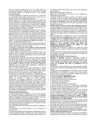 Aquí se plantea la interrogante de si hay delito doloso de
parricidio o de homicidio, o se trata de un concurso entre un delito
de homicidio culposo —la muerte de Juan— y una tentativa
dolosa de parricidio.
En nuestra legislación, la solución la da da el art. 1º inciso final,
va a sancionar hasta donde coincide el tipo objetivo con el
subjetivo y prescinde del agregado de disvalor.
Puede suceder que el sujeto queriendo matar a su padre, por
error lo confunde con su madre; aquí el error es irrelevante, o que
el sujeto confunda los objetos de diversa naturaleza por ejemplo:
El autor confunde a su enemigo con un maniquí que a la distancia
se le asemeja y le dispara dañándolo; aquí hay una tentativa
inidónea de delito de lesiones al enemigo, en concurso con un
cuasidelito de daños al maniquí, no punible.
Solución distinta tiene la situación a que alude Cury, por ejemplo:
aquel sujeto que en la obscuridad confunde a Rosa, una mujer
mayor de edad, con la cual acordó tener relaciones sexuales, con
Margarita, una menor de 14 años, que sin decir nada consiente
en la vinculación camal; la solución planteada por Cury es la
justa: el error excluye el dolo de violación (se comete violación
cuando se yace con una menor de 14 años aunque consienta), en
atención a que el error recayó en el objeto de la acción —la
mujer—, el sujeto creyó estar con Rosa.
No sucede lo mismo si queriendo violar a Rosa, la confunde con
Juana y la viola; aquí el error en cuanto a la persona no excluye
el dolo, quería violar a una mujer y la violó.
La diferencia, en todos estos casos, radica en el error que recae
en el objeto de la acción: en el primero el sujeto cree tener una
conducta atípica, y por error en cuanto
al objeto, incurre en una típica, lo que margina el dolo; en el
segundo tiene el propósito de realizar una acción típica, sólo
incurre en error en cuanto al objeto sobre el que recae la acción,
que es de carácter inesencial.
La regla general es, entonces, que el error en cuanto a la persona
del sujeto pasivo es irrelevante para los efectos del tipo, a menos
que dicho error afecte a uno de sus elementos, como pasa
cuando el sujeto pasivo es al mismo tiempo el objeto material
de la acción, y además se exige una condición especial de
calificación para ser sujeto pasivo (parentesco, minoridad de
edad, ser funcionario público, etc.).
Art. 1 inc. Final: Regla gral: El sujeto responderá x el delito
cometido aunque el mal recaiga sobre persona distinta. Aquí el
error no tiene relevancia ya que se responde de todos modos.
Excepción: El error en la persona va a ser relevante cuando:
No se tomen en cuenta las circunstancias no conocidas del autor
que agravarían su resp. Penal. Ej: un hijo se proponía matar a un
extraño, pero x una confusión mata a su padre (se proponía
realizar un homicidio y resulta que comete parricidio).
Circunstancia no conocida: parentesco con la victima y eso
agravaría la responsabilidad por lo tanto, no se toman en cuenta;
y se toma como si fuera un homicidio. Tipo objetivo: el niño
comete el tipo legal de parricidio; Tipo subjetivo: el niño realizó un
homicidio. Nuestra ley va a sancionar hasta donde coincide el tipo
objetivo con el subjetivo y prescinde del agregado de disvalor.
Se tomarán en cuenta las circunstancias no conocidas x el autor
que atenúan su responsabilidad. Ej: un hijo se propone matar al
padre, pero mata a un extraño.
3- Error sobre la relación causal:
La relación causal va a ser importante como lo hemos señalado
en los delitos materiales (aquellos que para su consumación
exigen un resultado) y habrá error cuando la relación causal que
se previó es diferente con la que efectivamente pasó.
Hay error en el curso causal cuando quien realiza la acción tiene
prevista una manera dada de alcanzar el resultado que persigue,
pero éste se concreta en la realidad por una vía distinta, al sufrir
una modificación el curso previsto.
Para que exista este error, habrá que ver cuando es relevante o
irrelevante.
Si es relevante, va a excluir el dolo, y si no es relevante no
excluirá el dolo.
El criterio para determinar la relevancia o esencialidad del error,
es el de la experiencia gral. Cotidiana. Por lo tanto será esencial
si la discrepancia se aparta de la experiencia gral. cotidiana y no
es esencial cuando queda dentro del marco de la experiencia
gral. Cotidiana.
Ejemplo Error irrelevante o inesencial:
Sujeto que quiere provocar la muerte de otro mediante su
ahogamiento por inmersión,
y para ello lo lanza al río desde un puente, y la víctima, en lugar
de perecer al caer en el agua, muere instantes antes al golpear
su cráneo una de la estructura del puente. Aquí la desviación
del curso es inesencial, porque esta alternativa estaba dentro
del ámbito de lo previsible; por ello autor responderá de esa
muerte a título de dolo
Desde el punto de vista de la teoría de la imputación objetiva:
Un error esencial en el curso causal será “ la coincidencia con la
imputación objetiva del resultado con la acción, es decir, que la
desviación del curso causal será esencial si no era objetivamente
previsible, puesto que entonces el resultado no será entonces la
realización del peligro creado o incrementado por la acción del
sujeto.
Debe representarse la posibilidad de que el comportamiento
efectuado abarque las posibilidades de resultado, de modo que si
el peligro que en la realidad provocó su actuar no estaba
comprendido en tal posibilidad, habrá incurrido en un error
esencial; ello significa, en el plano de la imputación objetiva, que
tampoco le será atribuible, siempre que desde una
perspectiva situacional objetiva, ese peligro no haya
quedado abarcado por la conducta.
El ejemplo más conocido es el caso de un sujeto que quiere
causar lesiones a un sujeto y resulta que la víctima era hemofílica
y muere.
Si esta circunstancia es desconocida por el agente, la producción
del resultado no era objetivamente previsible y la desviación del
curso causal es esencial.
Para Mir Puig, el error en el curso causal, es:
Esencial o relevante: Cuando la desviación excluye la
posibilidad de imputación objetiva del resultado "por ruptura de la
necesaria relación de riesgo del mismo con la conducta", como
sucede cuando el que quiere matar, sólo hiere, y la víctima
muere por accidente que sufre la ambulancia que lo
transporta.
En este caso no podría atribuirse a la herida causada la muerte
de la víctima, con base en los principios que rigen la atribuibilidad
objetiva.
La desviación será Irrelevante, si el resultado puede atribuirse
objetivamente a la conducta del sujeto, como ocurre cuando
quiere causar la muerte de otro mediante el empleo dé cianuro y
por error lo hace empleando arsénico.
4.- Error en el golpe: “ ABERRATIO ICTUS”
Hay 3 posiciones para resolver este caso:
a.- Es un caso más de error en el curso causal.
b.- Existiría un concurso de delitos.
c.- Habría error en la persona.
a.- Es un caso más de error en el curso causal.
La acción dirigida en contra de un objeto típico determinado
alcanza a otro objeto típico equivalente. Ej: A dispara a B y hierra
en el golpe, porque la bala alcanza a C y lo mata.
La aberratio ictus no debe confundirse con el error in personae
( en esta el sujeto confunde a una persona con otra), mientras
que en la aberratio no incurre en error en cuanto a la víctima —
aun en el caso de que sea objeto de la acción—; aquí dirige su
actividad precisamente en contra de la víctima u objeto
escogido, pero al desviarse la dirección de la misma lesiona
a otra persona o a un objeto distinto.
La aberratio ictus es un tipo de error en el curso causal, la regla
general será que si no es esencial, resultará intrascendente para
los efectos del dolo y, por ello, para el tipo penal.
Si el sujeto quería herir a Francisco y por no apuntar bien hiere a
Diego, que se encontraba cerca, su lesión constituye delito doloso
de lesiones a Diego; para el tipo es circunstancial quién es la
persona, lo que requiere es que se lesione a una persona.
Desde el punto de vista de la imputación objetiva pueden
suceder casos excepcionales como:
Si el autor quería lesionar a Francisco y le dispara, pero Diego en
defensa de éste, que está a su lado, se atraviesa en la dirección y
 