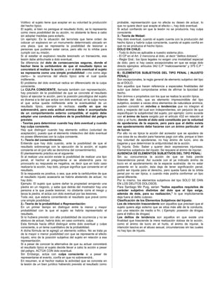 Volitivo: el sujeto tiene que aceptar en su voluntad la producción
del hecho típico.
El sujeto, si bien no persigue el resultado ilícito, se lo representa
como mera posibilidad de su acción, no obstante la lleva a cabo
sin adoptar medidas para evitarlo.
Un ejemplo: Es la situación del terrorista que tiene orden de
colocar un explosivo en un monumento determinado ubicado en
una plaza, que se representa la posibilidad de lesionar a
personas que pudieran estar cerca, pero ello no lo inhibe para
cumplir con su misión.
Si al estallar el explosivo resulta lesionado un transeúnte, esa
lesión debe atribuírsele a dolo eventual.
Se diferencia del dolo de consecuencias seguras, donde el
hechor tiene la certidumbre de que el resultado típico se
concretará al realizar la acción, y en el dolo eventual el sujeto
se representa como una simple probabilidad —no como algo
cierto— la ocurrencia del efecto típico ante el cual queda
indiferente.
El problema del dolo eventual radica en diferenciarlo de la culpa
consciente.
La CULPA CONSCIENTE, llamada también con representación,
hay previsión de la posibilidad de que se concrete el resultado
típico al ejecutar la acción, pero la posición psicológica del sujeto
es diversa a la del que actúa con dolo eventual; en la culpa nunca
el que actúa queda indiferente ante la eventualidad de un
resultado típico, siempre lo rechaza, confía en que no
sobrevendrá, pero esta actitud anímica debe ir acompañada
de un comportamiento externo compatible, el sujeto debe
adoptar una conducta evitadora de la posibilidad del peligro
previsto.
- Teorías para determinar cuando hay dolo eventual y cuando
hay culpa consiente.
Hay que distinguir cuando hay elemento volitivo (voluntad de
aceptación), puesto que el elemento intelectivo del dolo eventual
no posee diferencias con la culpa consiente.
1.- Teoría del consentimiento.
Entiende que hay dolo cuando, ante la posibilidad de que el
resultado sobrevenga con la ejecución de la acción, el sujeto
consiente en él (por ello se denomina del consentimiento).
El planteamiento práctico es el siguiente:
Si al realizar una acción existe la posibilidad de realizar una tipo
penal, el hechor al preguntarse si se abstendría para no
provocarlo su respuesta es negativa, es decir que en todo caso
realizaría la acción, hay dolo, porque significa que consiente en el
resultado.
Si la respuesta es positiva, o sea, que ante la certidumbre de que
el resultado injusto acaecería se habría abstenido de actuar, no
hay dolo;
Ejemplo: El sujeto que quiere dañar la propiedad arrojando una
piedra en un negocio, y sabe que detrás del mostrador hay una
persona a la que puede lesionar, no obstante corre el riesgo y
lanza la piedra, el actúa con dolo eventual por las lesiones.
Toda vez, que estaría consintiendo el resultado que prevé como
una simple posibilidad.
2,- Teoría de la probabilidad o Representación:
En un primer tiempo en distinguir entre la menor y mayor
probabilidad con la que el sujeto se habría representado el
resultado.
Si lo hubiera previsto con alta probabilidad de ocurrencia y no se
abstuvo de actuar, habría dolo; en caso contrario, culpa.
Esta fórmula hacía difícil distinguir entre dolo eventual y culpa
consciente, a un tema cuantitativo de la probabilidad.
A dicha fórmula se le agregó un elemento volitivo. No se trata ya
de la mayor o menor posibilidad con que se represente el efecto
injusto, sino de la posición subjetiva del sujeto en relación a esa
representación.
Si a pesar de conocer la alternativa de que su actuar concretará
el resultado típico el sujeto decide llevar a cabo la acción a pesar
del peligro, ACTÚA CON dolo eventual.
Sin Embargo, actúa con culpa consciente si a pesar de
representarse el evento, confía en que no sobrevendrá..
En resumen, si el hechor realiza la actividad que se concreta en
la lesión de un bien jurídico habiendo previsto el resultado como
probable, representación que no afecta su deseo de actuar, lo
que no quiere decir que acepte el efecto—, hay dolo eventual.
Si actuó confiando en que la lesión no se produciría, hay culpa
consciente.
3.- Teoría de Welzel:
Hay dolo eventual, cuando el sujeto cuenta con la producción del
hecho típico y habría culpa consciente, cuando el sujeto confía en
que no se produzca el hecho típico.
DOLO EN CHILE:
- Todo lo dicho es aplicable a nuestro sistema jdco.
- El CP en el Art. 2 menciona al dolo, al decir “delitos dolosos”.
- Regla Gral.: los tipos legales no exigen una modalidad especial
de dolo; pero si hay casos excepcionales en que se exige dolo
directo ejemplos: artículos 342 C.P “maliciosamente” y 375 C.P “
conociendo”.
B.- ELEMENTOS SUBJETIVOS DEL TIPO PENAL ( INJUSTO
PENAL):
Son excepcionales, la regla general de elemento subjetivo del tipo
es el DOLO.
Son aquellos que hacen referencia a especiales finalidades del
autor que deben comprobarse antes de afirmar la tipicidad del
hecho.
Son ánimos o propósitos con los que se realiza la acción típica.
Además del dolo, que es elemento imprescindible del tipo
subjetivo, existen a veces otros elementos de naturaleza anímica;
pueden consistir en móviles o tendencias que no integran el
dolo y respecto del cual son independientes, sin perjuicio de que
especifiquen la subjetividad del sujeto, por ejemplo: como sucede
con el ánimo de lucro exigido por el artículo 432 en relación al
robo y al hurto, donde el dolo está constituido por la voluntad
de apoderarse de la especie, pero para que el delito exista
ese apoderamiento debe hacerse con un ánimo particular: el
de lucrar.
Por ello no es típica la acción del acreedor que se apodera de
una cosa de su deudor para hacerse pago con ella, porque si bien
hay voluntad de apoderarse, no hay ánimo de lucro, sino de
pagarse y que determinan la antijuridicidad de la acción.
Ej: Injuria; Dolo: Saber y querer decir expresiones injuriosas;
Elementos subjetivos del injusto: Se requiere el ánimo de injuriar.
AUSENCIA DE ELEMENTOS SUBJETIVOS DEL TIPO PENAL:
Sin su concurrencia la acción de que se trata pierde
trascendencia penal. Así sucede con el ya indicado ánimo de
lucro en el apoderamiento de la especie sustraída: de no estar
presente en la acción, ésta deja de tener significación penal,
podrá ser injusta para el derecho, pero queda fuera de la órbita
penal por no ser típica, o cuando más podría conformar un tipo
penal diferente.
Por lo mismo, los elementos subjetivos del tipo SOLO SE DAN
EN LOS DELITOS DOLOSOS.
Para Santiago Mir Puig, serían "todos aquellos requisitos de
carácter subjetivo distintos del dolo que el tipo exige,
además de éste, para su realización," lo que implícitamente
deja fuera al delito culposo.
Clasificación de los Elementos Subjetivos del Injusto:
Los de intención trascendente son aquellos que precisan que el
sujeto quiera algo externo que se sitúa más allá de la conducta,
con una relación de medio a fin. ( Ejemplo: posesión de drogas
para el tráfico de drogas)
Los delitos de tendencia son aquellos en que existe una
finalidad que trasciende la mera realización dolosa de la acción,
como el ánimo de lucro en el hurto, el ánimo de injuriar, la
intención lasciva en el abuso sexual, circunstancias sin las cuales
no hay tipo de injusto.
 