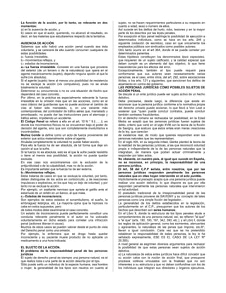 La función de la acción, por lo tanto, es relevante en dos
momentos:
a) en la ausencia de acción, y
b) casos en que el autor, queriendo, no alcanzó el resultado, es
decir, en las materias que estudiaremos respecto de la tentativa.
AUSENCIA DE ACCIÓN
Sabemos que sólo habrá una acción penal cuando sea ésta
voluntaria, y se carecerá de ella cuando concurran cualquiera de
estas posibilidades:
a.- fuerza irresistible,
b.- movimientos reflejos, y
c.- estados de inconsciencia.
a.- La fuerza irresistible. Consiste en una fuerza que proviene
del exterior (de un tercero o de la naturaleza) que opera en el
agente mecánicamente (sujeto), dejando ninguna opción al que la
sufre (vis absoluta).
Si el agente (sujeto) tiene al menos una posibilidad de resistencia
no se excluye la acción (vis compulsiva), pues no se anula
totalmente la voluntad.
Determinar su concurrencia o no es una situación de hecho que
dependerá del caso concreto.
Por último, en la práctica es especialmente relevante la fuerza
irresistible en la omisión más que en las acciones, como en el
caso clásico del guardavías que no puede accionar el cambio de
vías al haber sido maniatado, o, en una variante más
contemporánea, del controlador de tráfico aéreo que, maniatado y
amordazado, no puede dar las instrucciones para el aterrizaje y
tráfico aéreo, impidiendo un accidente.
El Código Penal se refiere a ella en el art. 10 N ° 9. …… , en‖ ‖
donde los movimientos físicos no se encuentran bajo el poder de
decisión del agente, sino que son completamente involuntarios e
incontrolables.
Muñoz Conde la define como un acto de fuerza proveniente del
exterior que actúa materialmente sobre el agente.
Anulada completamente la voluntad no puede haber acción.
Para ello la fuerza ha de ser absoluta, de tal forma que deje sin
opción al que la sufre.
Si la fuerza no es absoluta, esto es el que la sufre puede resistirla
o tiene al menos esa posibilidad, la acción no puede quedar
excluida.
En ese caso nos encontraremos con la exclusión de la
antijuridicidad o de la culpabilidad, mas no de la acción.
Es importante señalar que la fuerza ha de ser externa.
b.- Movimientos reflejos.
Debe tratarse de casos en que se excluya la voluntad, por tanto,
deben distinguirse de los actos en cortocircuito, y de reacciones
impulsivas o explosivas, en los que hay un dejo de voluntad, y por
tanto no se excluye la acción.
Por ejemplo, un asaltante nervioso que aprieta el gatillo ante el
estornudo de un rehén en un banco, al que mata.
c.- Estados de inconsciencia.
Son ejemplos de estos estados el sonambulismo, el sueño, la
embriaguez letárgica, etc. La mayoría opina que la hipnosis no
cabe en estos supuestos, pero
de todos modos debe examinarse el caso concreto.
Un estado de inconsciencia puede perfectamente constituir una
conducta relevante penalmente si el autor se ha colocado
voluntariamente en dicho estado para cometer una infracción
penal (actiones liberae in causa).
Muchos de estos casos se pueden valorar desde el punto de vista
del Derecho penal como una omisión.
Por ejemplo, la enfermera que se droga hasta quedar
inconsciente y su paciente muere producto de no aplicarle un
medicamento a una hora indicada.
EL SUJETO DE LA ACCIÓN.
El problema de la responsabilidad penal de las personas
jurídicas
El sujeto de derecho penal es siempre una persona natural, es el
que realiza toda o una parte de la acción descrita por el tipo.
Sólo puede serlo un individuo de la especie humana, sea hombre
o mujer; la generalidad de los tipos son neutros en cuanto al
sujeto, no se hacen requerimientos particulares a su respecto en
cuanto a edad, sexo o número de ellos.
Así sucede en los delitos de hurto, robo, lesiones y en la mayor
parte de los descritos por las leyes penales.
Por excepción el tipo penal restringe la posibilidad de ejecución a
determinados individuos, como se hace en los arts. 246 y
siguiente (violación de secretos), caso en que únicamente los
empleados públicos son sindicados como posibles autores;
Otro tanto ocurre en el art 364, donde él se puede cometer por
determinados parientes.
Estas hipótesis constituyen los denominados tipos especiales,
que requieren de un sujeto calificado, y la calidad especial que
deben cumplir es un elemento del tipo objetivo, lo que tiene
trascendencia para los efectos del error.
Excepcionalmente, también el tipo puede requerir para
conformarse que sus autores sean necesariamente varias
personas; es el caso, entre otros, del art. 292, sobre asociaciones
ilícitas, o los arts. 121 y siguientes, que sancionan los delitos de
alzamiento en contra del gobierno.
LAS PERSONAS JURÍDICAS COMO POSIBLES SUJETOS DE
ACCIÓN PENAL
Se discute si un ente jurídico puede ser sujeto activo de un hecho
delictivo.
Debe precisarse, desde luego, la diferencia que existe en
reconocer que la persona jurídica conforme a la normativa propia
del derecho privado puede accionar, lo que llevó a Von Liszt a
sostener que "quien puede concluir contratos, puede concluir
también contratos fraudulentos.
En el derecho romano se rechazaba tal posibilidad; en la Edad
Media se aceptó que las personas jurídicas fueran sujetos de
delito, criterio que varió en el siglo XVIII con la teoría de la ficción
de Savigny, que sostuvo que estos entes eran meras creaciones
de la ley, que carecían
de existencia real, de modo que quienes respondían eran las
personas naturales que las representaban.
En el siglo XIX, en su segunda mitad, Gierke planteó la teoría de
la realidad de las personas jurídicas, a las que reconoció voluntad
propia e independiente de la de las personas naturales que la
integraban, de manera que podían actuar criminalmente y
responder por tales actos.
No obstante, en nuestro país, al igual que sucede en España,
no se reconoce, en principio, la responsabilidad de una
persona jurídica.
El Art. 58 del C.P.P señala, entre nosotros, que por las
personas jurídicas responden penalmente las personas
naturales que en ellas hayan intervenido en el acto punible.
Implícitamente el precepto acepta que una persona jurídica puede
realizar una acción delictiva; lo que dispone es que por ella
responden penalmente las personas naturales que intervinieron
en tal actividad.
El postulado tradicional de la irresponsabilidad penal de las
personas jurídicas proviene de SAVIGNY y su concepto de tales
personas como una simple ficción del legislador.
La generalidad de los delitos establecidos en la legislación,
particularmente en el C.P., presuponen que los autores de los
hechos que describen son seres humanos;
En el Libro II, donde la estructura de los tipos penales alude a
comportamientos de una persona natural; así, se refieren "al que"
o "el que" (arts. 180, 193, 197, 342, 390, etc.); y el Libro I, donde
las reglas de aplicación general, como las eximentes, atenuantes
y agravantes, la naturaleza de las penas que impone, etc.®'',
llevan a igual conclusión. Cada vez que se ha pretendido
establecer la responsabilidad de estas personas, la ley lo ha
señalado expresamente, ESE ES EL CASO DE LA LEY Nº
20.393).
A nivel general se esgrimen diversos argumentos para rechazar
la posibilidad de que estas personas sean sujetos de acción
delictiva:
a) La naturaleza de estos entes jurídicos hace difícil concebir que
su acción calce con la noción de acción final, que presupone
procesos volitivos vinculados con la finalidad que no son
inherentes a su estructura y que no deben confundirse con los de
los individuos que integran sus directores y órganos ejecutivos.
 