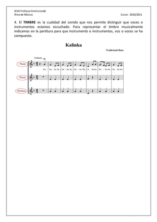 IESO ProfesorEmilioLledó
Área de Música Curso: 2010/2011
4. El TIMBRE es la cualidad del sonido que nos permite distinguir que voces o
instrumentos estamos escuchado. Para representar el timbre musicalmente
indicamos en la partitura para que instrumento o instrumentos, voz o voces se ha
compuesto.
 