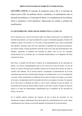 Apuntes de macroeconomía. Con ejemplos de la economía mexicana.
LECCIÓN CINCO: El mercado de productos (curva IS) y el mercado de
dinero (curva LM). Las políticas fiscal y monetaria y la interrelación entre el
ercado de productos y el mercado de dinero. La coordinación de las políticasm
fiscal y monetaria a nivel doméstico. Operaciones de cambio y políticas de
esterilización.
EL EQUILIBRIO DEL MERCADO DE PRODUCTOS: LA CURVA IS
En los ejercicios uno y dos de la lección cuatro, nos dimos cuenta que en el equilibrio del
mercado de productos, en el que la producción es igual a la demanda agregada, el ahorro (S)
también es igual a la inversión )(I . Por tanto, el lugar geométrico que vamos a desarrollar
más adelante, conocido como curva IS, representa el equilibrio del mercado de productos.
De manera similar, el lugar geométrico conocido como curva LM, que desarrollaremos más
adelante, representa el equilibrio del mercado de dinero. Dos de los tres mercados
stitucionales de la economía que se visualizan perfectamente en el diagrama del flujo
circular de la renta.
más adelante. En la lección anterior, examinamos la determinación de la renta
osteniendo que ésta (la inversión) afecta al gasto, el cual determina, a su vez, la producción
ercados de activos con respecto a la renta. Un aumento
e la renta eleva la demanda de dinero y, por lo tanto, aumenta la tasa de interés. Un
incremento de l to, las tasas de
terés y la renta son determinados conjuntamente por el equilibrio de los mercados de
ienes y de activos.
n el modelo anterior partimos del supuesto de que el gasto de inversión
in
Pues bien, el modelo IS-LM pone el énfasis en la interdependencia de los mercados de
bienes y de activos, interdependencia que se da a través de la tasa de interés. La tasa de
interés es el precio del dinero pero también el precio de los bienes de inversión, tal como lo
veremos
s
y la renta. Ahora introducimos la influencia de las tasas de interés en el gasto y, por tanto,
en la renta, y la dependencia de los m
d
as tasas de interés reduce el gasto y, por tanto, la renta. El gas
in
b
)(IE era
nteramente exógeno, determinado fuera del modelo de la determinación de la renta. Ahora
onsideraremos que el gasto en inversión depende inversamente de la tasa de interés.
e
c
Martín Carlos Ramales Osorio100
 