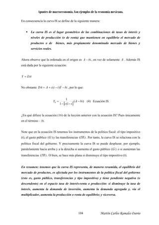 Apuntes de macroeconomía. Con ejemplos de la economía mexicana.
En consecuencia la curva IS se define de la siguiente manera:
La curva IS es el lugar geométrico de las combinaciones de tasas de interés y
niveles de producción (o de renta) que mantienen en equilibrio el mercado de
ado de bienes y
servicios reales.
productos o de bienes, más propiamente denominado merc
Ahora observe que la ordenada en el origen es biA − , en vez de solamente A . Además IS
está dada por la siguiente ecuación:
Y DA=
No obstante biYticADA −−+= )( , por lo que:
[ ]
)(
1(1
1
0 biA
tc
Y −
−−
= (4) Ecuación IS
En qué difiere la ecuación (16) de la lección anterior con la ecuación IS? Pues únicamente¿
en el término – bi.
Note que en la ecuación IS tenemos los instrumentos de la política fiscal: el tipo impositivo
(t), el gasto público )(G y las transferencias )( RT . Por tanto, la curva IS se relaciona con la
política fiscal del gobierno. Y precisamente la curva IS se puede desplazar, por ejemplo,
paralelamente hacia arriba y a la derecha si aume )(Gnta el gasto público o si aumentan las
ansferencias )( RTtr . O bien, se hace más plana si disminuye el tipo impositivo (t).
mentos de la política fiscal del gobierno
(esto es, gasto público, transferencias y tipo impositivo) y tiene pendiente negativa (o
cio tasa de interés-renta o producción: si disminuye la tasa de
En resumen: tenemos que la curva IS representa, de manera resumida, el equilibrio del
mercado de productos, es afectada por los instru
descendente) en el espa
interés, aumenta la demanda de inversión, aumenta la demanda agregada y, vía el
multiplicador, aumenta la producción o renta de equilibrio; y viceversa.
Martín Carlos Ramales Osorio104
 