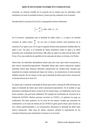 Apuntes de macroeconomía. Con ejemplos de la economía mexicana.
economía. La relación contable de la ecuación (6) no implica que los individuos estén
satisfechos con tener la cantidad de dinero y bonos que hay realmente en la economía.
Introduciendo la ecuación (5) en la (6) y reagrupando términos obtenemos:
0)( =−+⎟⎟
⎠
⎞
⎜⎜
⎝
⎛
− OBDB
p
M
L (7)
En (7) tenemos: supongamos que la demanda de saldos reales, L, es igual a la cantidad
P
M
existente de saldos reales, . En ese caso, el primer término entre paréntesis de la
cuación (7) es igual a cero. Por lo que el segundo término entre paréntesis también debe ser
hora bien, los individuos demandamos dinero para dos cosas: para motivo transacción y
para motivo precaución o transacción implica
demandar dinero para financiar diferentes transacciones de compra-venta. Siempre que
entan las compras aumentan por lógica las ventas y, en consecuencia, la renta nacional
mbién aumenta. De esa manera se dice que la demanda de dinero para motivo transacción
s función directa de la renta (Y).
Se supone que si aumenta la demanda de dinero para motivo transacción debe disminuir por
lógica la demanda de dinero para motivo precaución-especulación. En la medida en que
disminuye la demanda de bonos el precio de los mismos baja y el rendimiento real de esos
bonos aumenta. ¿De qué bonos hablamos? Por ejemplo de Certificados de Tesorería de la
Federación (CETES). Muchas personas invierten en CETES y el gobierno les paga un
rendimiento. Por tanto, podemos ver las cosas de otra manera: siempre que aumentan los
rendimientos (o las tasas de interés) de los CETES la gente querrá dinero para invertir en
esos valores gubernamentales y, en consecuencia, disminuirá su demanda de dinero para
tan el consumo y la inversión.
e
igual a cero. Así pues, si la demanda de saldos monetarios reales es igual a la oferta
monetaria real, la demanda real de bonos, DB, debe ser igual a la oferta real de bonos, OB.
O sea, (7) es una condición de equilibrio de los mercados de dinero y de bonos a la Walras.
A
-especulación. Demandar dinero para motiv
aum
ta
e
motivo transacción. Altas tasas de interés, entonces, alientan la especulación en los
mercados financieros pero desalien
Martín Carlos Ramales Osorio106
 