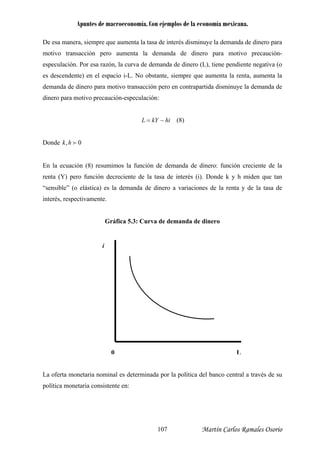 Apuntes de macroeconomía. Con ejemplos de la economía mexicana.
De esa manera, siempre que aumenta la tasa de interés disminuye la demanda de dinero para
motivo transacción pero aumenta la demanda de dinero para motivo precaución-
especulación. Por esa razón, la curva de demanda de dinero (L), tiene pendiente negativa (o
es descendente) en el espacio i-L. No obstante, siempre que aumenta la renta, aumenta la
demanda de dinero para motivo transacción pero en contrapartida disminuye la demanda de
dinero para motivo precaución-especulación:
hikYL −= (8)
Donde 0, fhk
En la ecuación (8) resumimos la función de demanda de dinero: función creciente de la
renta (Y) pero función decreciente de la tasa de interés (i). Donde k y h miden que tan
“sensible” (o elástica) es la demanda de dinero a variaciones de la renta y de la tasa de
interés, respectivamente.
Gráfica 5.3: Curva de demanda de dinero
a oferta monetaria nominal es determinada por la política del banco central a través de su
olítica monetaria consistente en:
i
L0
L
p
Martín Carlos Ramales Osorio107
 