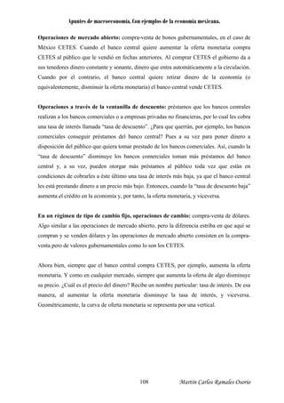 Apuntes de macroeconomía. Con ejemplos de la economía mexicana.
Ope de
México CETES. Cuando e oferta monetaria compra
ETES al público que le vendió en fechas anteriores. Al comprar CETES el gobierno da a
us tenedores dinero cons nte y sonante, dinero que entra autom amente a la circulación.
uando por el contrario, el banco central quiere retirar dinero de la economía (o
uivalentemente, disminuir la oferta monetaria) el banco central vende CETES.
Operaciones a través de la ventanilla de descuento: préstamos que los bancos centrales
realizan a los bancos comerciales o a empresas privadas no financieras, por lo cual les cobra
una tasa de interés llamada “tasa de descuento”. ¿Para que querrán, por ejemplo, los bancos
comerciales conseguir préstamos del banco central? Pues a su vez para poner dinero a
disposición del público que quiera tomar prestado de los bancos comerciales. Así, cuando la
“tasa de descuento” disminuye los bancos erciales toman más préstamos del banco
central y, a su vez, pueden otorgar más préstamos al público toda vez que están en
condiciones de cobrarles a éste último una tasa de interés más baja, ya que el banco central
les está prestando dinero a un ás bajo. Entonces, cuando la “tasa de descuento baja”
aumenta el crédito en la economía y, por tanto, la oferta monetari y viceversa
pre que el banco central compra CETES, por ejemplo, aumenta la oferta
terés, y viceversa.
étricamente, la curva de oferta monetaria se representa por una vertical.
raciones de mercado abierto: compra-venta de bonos gubernamentales, en el caso
l banco central quiere aumentar la
C
s ta átic
C
eq
com
precio m
a, .
En un régimen de tipo de cambio fijo, operaciones de cambio: compra-venta de dólares.
Algo similar a las operaciones de mercado abierto, pero la diferencia estriba en que aquí se
compran y se venden dólares y las operaciones de mercado abierto consisten en la compra-
venta pero de valores gubernamentales como lo son los CETES.
Ahora bien, siem
monetaria. Y como en cualquier mercado, siempre que aumenta la oferta de algo disminuye
su precio. ¿Cuál es el precio del dinero? Recibe un nombre particular: tasa de interés. De esa
manera, al aumentar la oferta monetaria disminuye la tasa de in
Geom
Martín Carlos Ramales Osorio108
 