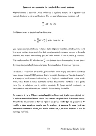 Apuntes de macroeconomía. Con ejemplos de la economía mexicana.
Algebraicamente la ecuación LM se obtiene de la siguiente manera. En el equilibrio del
mercado de dinero la oferta real de dinero debe ser igual a la demanda monetaria real:
hikY
P
M
−= (9)
En (9) despejamos la tasa de interés y obtenemos:
⎟
⎠
⎞
⎜
⎛
−=
P
M
kY
h
i
1
⎝
(10) Ecuación LM
Que expresa exactamente lo que ya hemos dicho. El primer miembro del lado derecho (kY)
l segundo miembro del lado derecho
tiene signo positivo, lo que equivale a decir que si aumenta la renta real aumenta la demanda
de dinero para motivo transacción y que, por tanto, aumenta la tasa de interés, y viceversa.
P
M
E , no obstante, tiene signo negativo, lo cual quiere
dec
a curva LM se desplaza, por ejemplo, paralelamente hacia abajo y a la derecha cuando el
anco central compra CETES, compra dólares o cuando disminuye su “tasa de descuento”.
se desplaza paralelamente hacia arriba y a la izquierda cuando el banco central vende
onos, vende dólares o cuando incrementa su “tasa de descuento”. Por tanto se dice que la
urva LM se relaciona con la política monetaria del banco central consistente en
peraciones de mercado abierto, de ventanilla de descuento y de cambio.
n resumen: la curva LM representa el equilibrio del mercado de dinero, es afectada por
política monetaria del banco central (que consiste en operaciones de mercado abierto,
e ventanilla de descuento y, bajo un régimen de tipo de cambio fijo, en operaciones de
ambio) y tiene pendiente positiva por lo siguiente: si aumenta la renta corriente,
umenta la demanda de dinero para motivo transacción y, por tanto, aumenta la tasa de
ir que si aumenta la oferta monetaria real disminuye la tasa de interés, y viceversa.
L
b
Y
b
c
o
E
la
d
c
a
interés; y viceversa.
Martín Carlos Ramales Osorio111
 