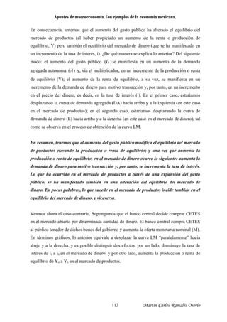 Apuntes de macroeconomía. Con ejemplos de la economía mexicana.
En consecuencia, tenemos que el aumento del gasto público ha alterado el equilibrio del
ercado de productos (al haber propiciado un aumento de la renta o producción de
quilibrio, Y) pero también el equilibrio del mercado de dinero (que se ha manifestado en
n incremento de la tasa de interés, i). ¿De qué manera se explica lo anterior? Del siguiente
odo: el aumento del gasto público
m
e
u
)(Gm se manifiesta en un aumento de la demanda
gregada autónoma )(Aa y, vía el multiplicador, en un incremento de la producción o renta
e equilibrio (Y); el aumento de la renta de equilibrio, a su vez, se manifiesta en un
cremento de la demanda de dinero para motivo transacción y, por tanto, en un incremento
n el precio del dinero, es decir, en la tasa de interés (i). En el primer caso, estaríamos
esplazando la curva de demanda agregada (DA) hacia arriba y a la izquierda (en este caso
n el mercado de productos); en el segundo caso, estaríamos desplazando la curva de
emanda de dinero (L) hacia arriba y a la derecha (en este caso en el mercado de dinero), tal
eamos ahora el caso contrario. Supongamos que el banco central decide comprar CETES
d
in
e
d
e
d
como se observa en el proceso de obtención de la curva LM.
En resumen, tenemos que el aumento del gasto público modifica el equilibrio del mercado
de productos elevando la producción o renta de equilibrio; y una vez que aumenta la
producción o renta de equilibrio, en el mercado de dinero ocurre lo siguiente: aumenta la
demanda de dinero para motivo transacción y, por tanto, se incrementa la tasa de interés.
Lo que ha ocurrido en el mercado de productos a través de una expansión del gasto
público, se ha manifestado también en una alteración del equilibrio del mercado de
dinero. En pocas palabras, lo que sucede en el mercado de productos incide también en el
equilibrio del mercado de dinero, y viceversa.
V
en el mercado abierto por determinada cantidad de dinero. El banco central compra CETES
al público tenedor de dichos bonos del gobierno y aumenta la oferta monetaria nominal (M).
En términos gráficos, lo anterior equivale a desplazar la curva LM “paralelamente” hacia
abajo y a la derecha, y es posible distinguir dos efectos: por un lado, disminuye la tasa de
interés de i1 a i0 en el mercado de dinero; y por otro lado, aumenta la producción o renta de
equilibrio de Y0 a Y1 en el mercado de productos.
Martín Carlos Ramales Osorio113
 