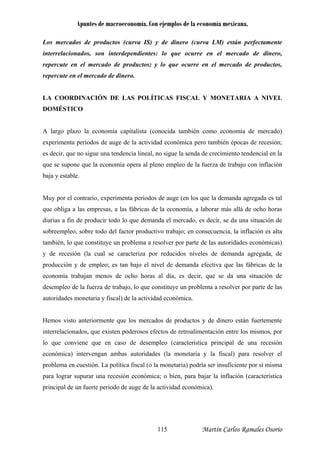 Apuntes de macroeconomía. Con ejemplos de la economía mexicana.
Los mercados de productos (curva IS) y de dinero (curva LM) están perfectamente
interrelacionados, son interdependientes: lo que ocurre en el mercado de dinero,
repercute en el mercado de productos; y lo que ocurre en el mercado de productos,
repercute en el mercado de dinero.
LA COORDINACIÓN DE LAS POLÍTICAS FISCAL Y MONETARIA A NIVEL
DOMÉSTICO
A largo plazo la economía capitalista (conocida también como economía de mercado)
experimenta periodos de auge de la actividad económica pero también épocas de recesión;
es decir, que no sigue una tendencia lineal, no sigue la senda de crecimiento tendencial en la
que se supone que la economía opera al pleno empleo de la fuerza de trabajo con inflación
baja y estable.
Muy por el contrario, experimenta periodos de auge (en los que la demanda agregada es tal
que obliga a las empresas, a las fábricas de la economía, a laborar más allá de ocho horas
dia de
obreempleo, sobre todo del fa nsecuencia, la inflación es alta
mbién, lo que constituye un problema a resolver por parte de las autoridades económicas)
de recesión (la cual se caracteriza por reducidos niveles de demanda agregada, de
roducción y de empleo; es tan bajo el nivel de demanda efectiva que las fábricas de la
conomía trabajan menos de ocho horas al día, es decir, que se da una situación de
esempleo de la fuerza de trabajo, lo que constituye un problema a resolver por parte de las
utoridades monetaria y fiscal) de la actividad económica.
emos visto anteriormente que los mercados de productos y de dinero están fuertemente
terrelacionados, que existen poderosos efectos de retroalimentación entre los mismos, por
que conviene que en caso de desempleo (característica principal de una recesión
rias a fin de producir todo lo que demanda el mercado, es decir, se da una situación
ctor productivo trabajo; en cos
ta
y
p
e
d
a
H
in
lo
económica) intervengan ambas autoridades (la monetaria y la fiscal) para resolver el
problema en cuestión. La política fiscal (o la monetaria) podría ser insuficiente por sí misma
para lograr supurar una recesión económica; o bien, para bajar la inflación (característica
principal de un fuerte periodo de auge de la actividad económica).
Martín Carlos Ramales Osorio115
 