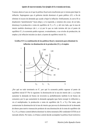 Apuntes de macroeconomía. Con ejemplos de la economía mexicana.
Veamos ahora el caso en el que la política fiscal sería insuficiente por sí misma para bajar la
inflación. Supongamos que el gobierno decide disminuir el gasto público )(G a fin de
eliminar el exceso de demanda que ayude a bajar la inflación. Gráficamente, la curva IS se
desplazaría “paralelamente” hacia abajo y a la izquierda, y notamos dos cosas: de un lado,
disminuye la producción o renta de equilibrio de Y2 a Y1; y del otro lado, que la tasa de
interés también disminuye (de i1 a i0) por lo que no todo termina ahí (en el punto de
equilibrio E´), la economía podría regresar, eventualmente, a sus niveles de producción, de
empleo y de inflación iniciales (es decir, al punto de equilibrio inicial: E).
Gráfica 5.9: La combinación de las políticas fiscal y monetaria para disminuir la
inflación vía disminución de la producción (Y) y el empleo
inaría en E´, por qué la economía podría regresar al punto de
anda
¿Por qué no todo term
equilibrio inicial E? Por lo siguiente: la disminución de la tasa de interés (de i1 a i0) haría
aumentar la demanda de bienes de inversión (y probablemente también la de bienes de
consumo), por lo que aumentaría la demanda agregada (que haría resurgir la inflación) y,
vía el multiplicador, la producción o renta de equilibrio (de Y1 a Y2). Por tanto, para
contrarrestar la disminución de la tasa de interés que provoca la disminución de la dem
de dinero para motivo transacción producto de una disminución de la renta de equilibrio (de
Y2 a Y1), el banco central debería disminuir la oferta monetaria (M) vendiendo CETES en el
mercado abierto. Por tanto, si el banco central decide acompañar la política fiscal restrictiva
IS
IS´
LM
E
E´
Y2
i1
i0
Y1
G∆
Y0
E´´
Y
i
LM´
M∆
Martín Carlos Ramales Osorio117
 