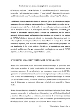Apuntes de macroeconomía. Con ejemplos de la economía mexicana.
del gobierno vendiendo CETES al público, la curva LM se desplazaría “paralelamente”
hacia arriba y a la izquierda intersectando a IS´ en el punto E´´. La producción o renta de
quilibrio disminuiría hasta Y0, pero las autoridades tendrían éxito en “bajar” la inflación.
un aumento del gasto público,
e
Resumiendo, tenemos lo siguiente: dados los poderosos efectos de retroalimentación que
se dan entre los mercados de productos y de dinero, si las autoridades pretenden superar
rápida y de manera efectiva un fondo cíclico (o una profunda recesión económica) en el
cual el desempleo es elevado, la política fiscal expansiva del gobierno (consistente, por
ejemplo, en G ) debe ser acompañada por una política
onetaria del banco central también expansiva (consistente, por ejemplo, en una compram
de CETES al público en el mercado abierto); por el contrario, si desean tener éxito en
bajar la inflación (misma que es alta en una cima cíclica o en un auge de la actividad
económica) la política fiscal restrictiva del gobierno (que puede consistir, por ejemplo, en
una disminución de los gastos públicos, G ) debe ser acompañada por una política
monetaria también restrictiva (que puede consistir, por ejemplo, en una venta de CETES
al público en el mercado abierto) por parte del banco central.
OPERACIONES DE CAMBIO Y POLÍTICAS DE ESTERILIZACIÓN
Hemos dicho anteriormente, que el banco central dispone de tres tipos de operaciones para
influir sobre la cantidad de dinero en circulación (técnicamente conocida como oferta
monetaria): operaciones de mercado abierto, que consisten en compra-venta de CETES;
operaciones de ventanilla de descuento, que consisten en préstamos que los bancos centrales
hacen al sector privado financiero y no financiero; y, bajo un régimen de tipos de cam io
fijos, operaciones de cambio, mismas que consisten en compra-venta de divisas, en compra-
venta de dólares para un país como México cuyo principal socio comercial es Estados
Unidos.
b
Hemos visto anteriormente, que dados los poderosos efectos de retroalimentación que tienen
lugar entre los mercados de productos (curva IS) y de dinero (curva LM), las políticas fiscal
y monetaria deben acompañarse (o combinarse, o coordinarse) de tal manera que permitan
superar rápidamente y de manera efectiva un fondo cíclico (mismo que se caracteriza por un
elevado desempleo); o bien, una cima cíclica (en la cual la inflación es elevada).
Martín Carlos Ramales Osorio118
 