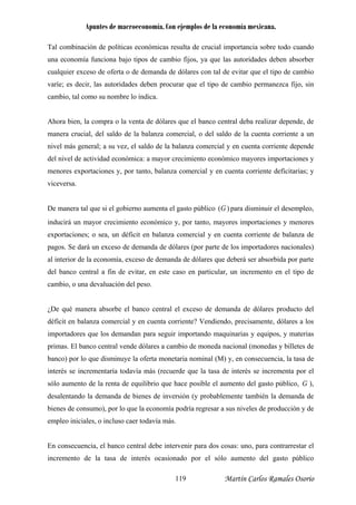 Apuntes de macroeconomía. Con ejemplos de la economía mexicana.
Tal combinación de políticas económicas resulta de crucial importancia sobre todo cuando
una economía funciona bajo tipos de cambio fijos, ya que las autoridades deben absorber
ualquier exceso de oferta o de demanda de dólares con tal de evitar que el tipo de cambio
realizar depende, de
anera crucial, del saldo de la balanza comercial, o del saldo de la cuenta corriente a un
nivel m
del niv
menore
vicever
De man
c
varíe; es decir, las autoridades deben procurar que el tipo de cambio permanezca fijo, sin
cambio, tal como su nombre lo indica.
Ahora bien, la compra o la venta de dólares que el banco central deba
m
ás general; a su vez, el saldo de la balanza comercial y en cuenta corriente depende
el de actividad económica: a mayor crecimiento económico mayores importaciones y
s exportaciones y, por tanto, balanza comercial y en cuenta corriente deficitarias; y
sa.
era tal que si el gobierno aumenta el gasto público )(G para disminuir el desempleo,
á un mayor crecimiento económico y, por tanto, mayores importaciones y menores
ciones; o sea, un déficit en balanza comercial y en cuenta corriente de balanza de
Se dará un exceso de demanda de dólares (por parte de los importadores nacionales)
inducir
exporta
pagos.
al interior de la economía, exceso de demanda de dólares que deberá ser absorbida por parte
del
cambio
¿De qu
déficit
importa as y equipos, y materias
prim
banco)
interés
sólo au
banco central a fin de evitar, en este caso en particular, un incremento en el tipo de
, o una devaluación del peso.
é manera absorbe el banco central el exceso de demanda de dólares producto del
en balanza comercial y en cuenta corriente? Vendiendo, precisamente, dólares a los
dores que los demandan para seguir importando maquinari
as. El banco central vende dólares a cambio de moneda nacional (monedas y billetes de
por lo que disminuye la oferta monetaria nominal (M) y, en consecuencia, la tasa de
se incrementaría todavía más (recuerde que la tasa de interés se incrementa por el
mento de la renta de equilibrio que hace posible el aumento del gasto público, G ),
tando la demanda de bienes de inversión (y probablemente también la demanda de
de consumo), por lo que la economía podría regresar a sus niveles de producción y de
desalen
bienes
empleo iniciales, o incluso caer todavía más.
En consecuencia, el banco central debe intervenir para dos cosas: uno, para contrarrestar el
incremento de la tasa de interés ocasionado por el sólo aumento del gasto público
Martín Carlos Ramales Osorio119
 