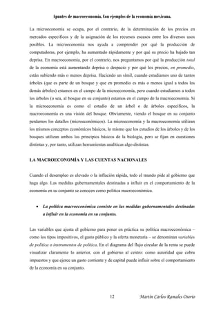 Apuntes de macroeconomía. Con ejemplos de la economía mexicana.
La microeconomía se ocupa, por el contrario, de la determinación de los precios en
mercados específicos y de la asignación de los recursos escasos entre los diversos usos
posibles. La microeconomía nos ayuda a comprender por qué la producción de
computadoras, por ejemplo, ha aumentado rápidamente y por qué su precio ha bajado tan
deprisa. En macroeconomía, por el contrario, nos preguntamos por qué la producción total
de la economía está aumentando deprisa o despacio y por qué los precios, en promedio,
están subiendo más o menos deprisa. Haciendo un símil, cuando estudiamos uno de tantos
árboles (que es parte de un bosque y que en promedio es más o menos igual a todos los
demás árboles) estamos en el campo de la microeconomía, pero cuando estudiamos a todos
los árboles (o sea, al bosque en su conjunto) estamos en el campo de la macroeconomía. Si
la microeconomía es como el estudio de un árbol o de árboles específicos, la
macroeconomía es una visión del bosque. Obviamente, viendo el bosque en su conjunto
perdemos los detalles (microeconómicos). La microeconomía y la macroeconomía utilizan
los mismos conceptos económicos básicos, lo mismo que los estudios de los árboles y de los
bosques utilizan ambos los principios básicos de la biología, pero se fijan en cuestiones
distintas y, por tanto, utilizan herramientas analíticas algo distintas.
LA MACROECONOMÍA Y LAS CUENTAS NACIONALES
Cuando el desempleo es elevado o la inflación rápida, todo el mundo pide al gobierno que
haga algo. Las medidas gubernamentales destinadas a influir en el comportamiento de la
economía en su conjunto se conocen como política macroeconómica.
• La política macroeconómica consiste en las medidas gubernamentales destinadas
a influir en la economía en su conjunto.
Las variables que ajusta el gobierno para poner en práctica su política macroeconómica –
como los tipos impositivos, el gasto público y la oferta monetaria – se denominan variables
de política o instrumentos de política. En el diagrama del flujo circular de la renta se puede
visualizar claramente lo anterior, con el gobierno al centro: como autoridad que cobra
impuestos y que ejerce un gasto corriente y de capital puede influir sobre el comportamiento
de la economía en su conjunto.
Martín Carlos Ramales Osorio12
 