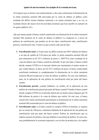 Apuntes de macroeconomía. Con ejemplos de la economía mexicana.
)(G (aspecto que ya hemos visto anteriormente); y dos, para contrarrestar la disminución de
la oferta monetaria nominal (M) provocada por la venta de dólares al público como
resultado del déficit externo (balanza comercial y en cuenta corriente) que, a su vez, es
sultado directo del mayor nivel de actividad económica que hace posible un aumento de
s gastos públicos
re
)(Glo .
De qué manera puede el banco central contrarrestar esa disminución de la oferta monetaria
ominal (M), producto de la venta de dólares al público? La respuesta es: a través de
olíticas de esterilización, que pueden ser de tres tipos: esterilización total, esterilización
arcial y esterilización nula. Veamos en qué consiste cada una de ellas:
1. Esterilización total: si el país tiene un déficit externo por 6897 millones de dólares
a un tipo de cambio de 9.50 pesos por dólar, la oferta monetaria nominal (M) del
país disminuirá en 65 521.5 millones de pesos (= 6897*9.5) como resultado de la
venta de dólares que el banco central ha realizado. Si por otro lado, el banco central
decide comprar CETES en el mercado abierto por exactamente el mismo monto en
que vendió dólares; es decir, por 65 521.5 millones de pesos, el banco central habrá
esterilizado totalmente (o completamente) la disminución de la oferta monetaria
nominal (M) provocada por la venta de dólares al público. En este caso hablamos,
pues, de la aplicación de una política de esterilización total por parte del banco
central.
2. Esterilización parcial: ¿cuándo hablamos, en cambio, de la aplicación de una
política de esterilización parcial por parte del banco central? Cuando el banco central
decide comprar CETES en el mercado abierto por un monto menor (digamos por 38
000 millones de pesos) a la venta de dólares que realizó. En este caso, el banco
central sólo estaría esterilizando parcialmente la disminución de la oferta monetaria
nominal (M) ocasionada por la venta de dólares al público.
3. Esterilización nula: si el banco central no compra CETES en absoluto, ni siquiera
por un monto de 100 pesos, estaríamos hablando de la aplicación de una política de
esterilización nula por parte del banco central. Política de esterilización que no
implica ausencia de política, sino que también es una forma de política. En este caso,
muy probablemente la economía regresaría a sus niveles de producción y de empleo
¿
n
p
p
Martín Carlos Ramales Osorio120
 