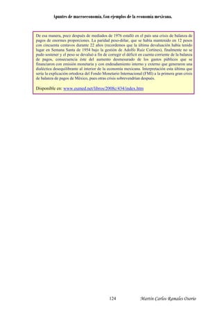 Apuntes de macroeconomía. Con ejemplos de la economía mexicana.
De esa manera, poco después de mediados de 1976 estalló en el país una crisis de balanza de
pesos
emos que la última devaluación había tenido
nte de la balanza
pagos de enormes proporciones. La paridad peso-dólar, que se había mantenido en 12
con cincuenta centavos durante 22 años (record
lugar en Semana Santa de 1954 bajo la gestión de Adolfo Ruiz Cortines), finalmente no se
pudo sostener y el peso se devaluó a fin de corregir el déficit en cuenta corrie
de pagos, consecuencia éste del aumento desmesurado de los gastos públicos que se
financiaron con emisión monetaria y con endeudamiento interno y externo que generaron una
dialéctica desequilibrante al interior de la economía mexicana. Interpretación esta última que
sería la explicación ortodoxa del Fondo Monetario Internacional (FMI) a la primera gran crisis
de balanza de pagos de México, pues otras crisis sobrevendrían después.
Disponible en: www.eumed.net/libros/2008c/434/index.htm
Martín Carlos Ramales Osorio124
 