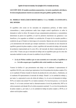 Apuntes de macroeconomía. Con ejemplos de la economía mexicana.
LECCIÓN SEIS: El modelo neoclásico-monetarista y la teoría cuantitativa del dinero.
El efecto-desplazamiento total de un aumento del gasto público (política fiscal).
l equilibrio sólo existe en los mercados de competencia perfecta, al haber tantos
equilibrio general de pleno empleo, es decir, equilibrio del mercado de trabajo, del mercado
n el mercado n.
azo y, finalmente, en
l cuadrante III representamos al mercado de trabajo. Donde L es la cantidad de trabajo y,
EL MODELO NEOCLÁSICO-MONETARISTA Y LA TEORÍA CUANTITATIVA
DEL DINERO
E
consumidores y tantos productores nadie tiene ningún control significativo ni sobre la
demanda ni sobre la oferta. De manera tal que conjuntamente productores y consumidores
determinan un precio de equilibrio, al cual los primeros maximizan sus ganancias o sus
beneficios y los segundos su utilidad o su satisfacción. El mejor de los mundos posibles a
condición de que el Estado no intervenga en la economía. Operan una serie de mecanismos
y de automatismos del mercado que siempre mantienen a la economía en una situación de
de productos (representado por la curva IS) y del mercado de dinero (representado por la
curva LM). Y basta con que el mercado de trabajo esté en equilibrio para que los otros dos
mercados también lo estén, tal como lo establece la ley de Walras:
La ley de Walras establece que en una economía con n mercados, el equilibrio en
n – 1 de ellos asegura que el equilibrio debe existir también e
Veamos la Gráfica 6.1 que presentamos más abajo: en el cuadrante I representamos el
equilibrio IS-LM y una vertical que representa el nivel de producción de pleno empleo (Yf),
en el cuadrante II hemos trazado la función de producción de corto pl
e
por tanto, LS representa la curva de oferta de trabajo y LD la curva de demanda de trabajo.
W/P es el salario real, donde W es el salario nominal y P el nivel de precios; i es la tasa de
interés, Y es la renta corriente total (o alternativamente el nivel de producción), M/P es la
oferta monetaria real (donde M es la oferta monetaria nominal). Yf es el nivel de producción
de pleno empleo y, por tanto, Lf es la cantidad de trabajo de pleno empleo y (W/P)f es el
salario real de pleno empleo.
Martín Carlos Ramales Osorio127
 