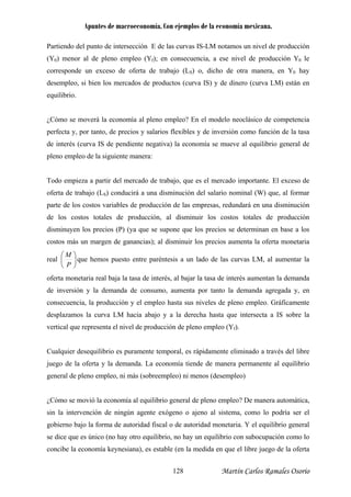 Apuntes de macroeconomía. Con ejemplos de la economía mexicana.
Partiendo del punto de intersección E de las curvas IS-LM notamos un nivel de producción
(Y0) menor al de pleno empleo (Yf); en consecuencia, a ese nivel de producción Y0 le
corresponde un exceso de oferta de trabajo (LS) o, dicho de otra manera, en Y0 hay
esempleo, si bien los mercados de productos (curva IS) y de dinero (curva LM) están en
erfecta y, por tanto, de precios y salarios flexibles y de inversión como función de la tasa
d
pleno empleo de la siguiente man
odo empieza a partir del mercado de trabajo, que es el mercado importante. El exceso de
ferta de trabajo (LS) conducirá a una disminución del salario nominal (W) que, al formar
parte de los costos variables de producción de las empresas, redundará en una disminución
de los costos totales de producción, al sminuir los costos totales de producción
disminuyen los precios (P) (ya que se supone que los precios se determinan en base a los
costos más un margen de ganancias); al dism enta la oferta monetaria
real
d
equilibrio.
¿Cómo se moverá la economía al pleno empleo? En el modelo neoclásico de competencia
p
e interés (curva IS de pendiente negativa) la economía se mueve al equilibrio general de
era:
T
o
di
inuir los precios aum
⎟
⎠
⎞
⎜
⎝
⎛
P
M
que hemos puesto entre paréntesis a un lado de las curvas LM, al aumentar la
oferta monetaria real baja la tasa de interés, al bajar la tasa de interés aumentan la demanda
de inversión y la demanda de consumo, aumenta por tanto la demanda agregada y, en
consecuencia, la producción y el empleo hasta sus niveles de pleno empleo. Gráficamente
desplazamos la curva LM hacia abajo y a la derecha hasta que intersecta a IS sobre la
vertical que representa el nivel de producción de pleno empleo (Yf).
Cualquier desequilibrio es puramente temporal, es rápidamente eliminado a través del libre
juego de la oferta y la demanda. La econom tiende de manera permanente al equilibrio
general de pleno empleo, ni más (sobreempleo) ni menos (desempleo)
¿Cómo se movió la economía al equilibrio general de pleno empleo? De manera automática,
neral
e dice que es único (no hay otro equilibrio, no hay un equilibrio con subocupación como lo
concibe la economía keynesiana), es estable (en la medida en que el libre juego de la oferta
ía
sin la intervención de ningún agente exógeno o ajeno al sistema, como lo podría ser el
gobierno bajo la forma de autoridad fiscal o de autoridad monetaria. Y el equilibrio ge
s
Martín Carlos Ramales Osorio128
 