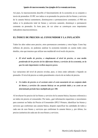 Apuntes de macroeconomía. Con ejemplos de la economía mexicana.
Así pues, la macroeconomía describe el funcionamiento de la economía en su conjunto a
través de promedios: El IPC nos indica si en promedio los precios (de los bienes y servicios
de la canasta básica) aumentaron, disminuyeron o permanecieron constantes; el PIB nos
indica si la producción total de bienes y servicios aumentó, disminuyó o permaneció
constante en promedio. Es hora pues, de ver cómo se construyen esos importantes
indicadores macroeconómicos.
EL ÍNDICE DE PRECIOS AL CONSUMIDOR Y LA INFLACIÓN
Todos los años suben unos precios, otros permanecen constantes y otros bajan. Como hay
millones de precios, no podemos analizar la economía teniendo en cuenta todos estos
detalles, sino que tenemos que utilizar una medida del nivel medio de precios.
• El nivel medio de precios, o simplemente el nivel de precios, es una media
ponderada de los precios de los diferentes bienes y servicios de la economía, en la
que los más importantes reciben mayores pesos.
Las variaciones del nivel de precios revelan, pues, si éstos están subiendo o bajando en
promedio. El nivel de precios se mide generalmente a través de un índice de precios.
• Un índice de precios es el cociente entre el costo monetario de un conjunto dado
de bienes y servicios (la canasta básica) en un período dado y su costo en un
determinado período base multiplicado por 100.
Al involucrar los precios de los bienes y servicios de la canasta básica, hacemos referencia a
un índice de precios al consumidor. Por tanto, ¿qué información requerimos o necesitamos
para construir un Índice de Precios al Consumidor (IPC)? Primero, identificar los bienes y
servicios que conforman una canasta básica, después especificar las cantidades de todos y
cada uno de esos bienes y servicios que conforman la canasta básica y, por último, los
precios (unitarios) de cada uno de esos bienes y servicios.
Martín Carlos Ramales Osorio13
 