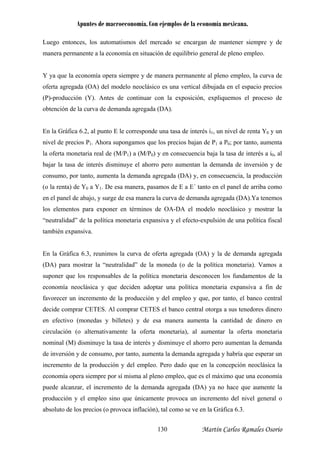 Apuntes de macroeconomía. Con ejemplos de la economía mexicana.
Luego entonces, los automatismos del mercado se encargan de mantener siempre y de
manera permanente a la economía en situación de equilibrio general de pleno empleo.
Y ya que la economía opera siempre y de ma era permanente al pleno empleo, la curva de
oferta agregada (OA) del modelo neoclásico es una vertical dibujada en el espacio precios
(P)-producción (Y). Antes de continuar co la exposición, expliquemos el proceso de
obtención de la curva de demanda agregada (DA).
En la Gráfica 6.2, al punto E le corresponde una tasa de interés i1, un nivel de renta Y0 y un
nivel de precios P1. Ahora supongamos que los precios bajan de P1 a P0; por tanto, aumenta
la oferta monetaria real de (M/P1) a (M/P0) y en consecuencia baja la tasa de interés a i0, al
bajar la tasa de interés disminuye el ahorro pero aumentan la demanda de inversión y de
consumo, por tanto, aumenta la demanda agregada (DA) y, en consecuencia, la producción
(o la renta) de Y0 a Y1. De esa manera, pasam s de E a E´ tanto en el panel de arriba como
en el panel de abajo, y surge de esa manera la curva de demanda agregada (DA).Ya tenemos
los elementos para exponer en términos de ostrar la
“neutralidad” de la política monetaria expansiva y el efecto-expulsión de una política fiscal
también expansiva.
En la Gráfica 6.3, reunimos la curva de ofer agregada (OA) y la de demanda agregada
A) para mostrar la “neutralidad” de la m neda (o de la política monetaria). Vamos a
e consumo, por tanto, aumenta la demanda agregada y habría que esperar un
cremento de la producción y del empleo. Pero dado que en la concepción neoclásica la
eco m
puede
producción y el empleo sino que únicamente provoca un incremento del nivel general o
bsoluto de los precios (o provoca inflación), tal como se ve en la Gráfica 6.3.
n
n
o
OA-DA el modelo neoclásico y m
ta
(D o
suponer que los responsables de la política monetaria desconocen los fundamentos de la
economía neoclásica y que deciden adoptar una política monetaria expansiva a fin de
favorecer un incremento de la producción y del empleo y que, por tanto, el banco central
decide comprar CETES. Al comprar CETES el banco central otorga a sus tenedores dinero
en efectivo (monedas y billetes) y de esa manera aumenta la cantidad de dinero en
circulación (o alternativamente la oferta monetaria), al aumentar la oferta monetaria
nominal (M) disminuye la tasa de interés y disminuye el ahorro pero aumentan la demanda
de inversión y d
in
no ía opera siempre por sí misma al pleno empleo, que es el máximo que una economía
alcanzar, el incremento de la demanda agregada (DA) ya no hace que aumente la
a
Martín Carlos Ramales Osorio130
 