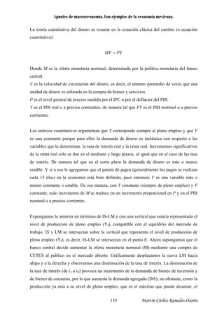 Apuntes de macroeconomía. Con ejemplos de la economía mexicana.
La teoría cuantitativa del dinero se resume en la ecuación clásica del cambio (o ecuación
cuantitativa):
PYMV =
onde M es la oferta monetaria nominal, determinada por la política monetaria del banco
entral.
es la velocidad de circulación del dinero, es decir, el número promedio de veces que una
nidad de dinero es utilizada en la compra de bienes y servicios.
es el nivel general de precios medido por el IPC o por el deflactor del PIB.
es el PIB real o a precios constantes, de manera tal que PY es el PIB nominal o a precios
orrientes.
os teóricos cua tativos argumentan que Y corresponde siempre al pleno empleo y que V
s una constante orque para ellos la demanda de dinero es inelástica con respecto a las
ariables que la determinan: la tasa de interés real y la renta real. Incrementos significativos
e la renta real sólo se dan en el mediano y largo plazos, al igual que en el caso de las tasa
e interés. De manera tal que en el corto plazo la demanda de dinero es más o menos
stable. Y si a eso le agregamos que el patrón agos (generalmente los pagos se realizan
ada 15 días) en la economía está bien definido, pues entonces V es una variable más o
constante, todo incremento de M se traduce en un incremento proporcional en P y en el PIB
ominal o a precios corrientes.
tr
la derecha y observamos una disminución de la tasa de interés. La disminución de
tasa de interés (de i1 a i0) provoca un incremento de la demanda de bienes de inversión y
de bienes de consumo, por lo que aumenta la demanda agregada (DA); no obstante, como la
producción ya está a su nivel de pleno empleo, que es el máximo que puede alcanzar, el
D
c
V
u
P
Y
c
L nti
e p
v
d
d
e de p
c
menos constante o estable. De esa manera, con Y constante (siempre de pleno empleo) y V
n
Expongamos lo anterior en términos de IS-LM y con una vertical que estaría representado el
nivel de producción de pleno empleo (Yf), compatible con el equilibrio del mercado de
abajo. IS y LM se intersectan sobre la vertical que representa el nivel de producción de
pleno empleo (Yf), es decir, IS-LM se intersectan en el punto E. Ahora supongamos que el
banco central decide aumentar la oferta monetaria nominal (M) mediante una compra de
CETES al público en el mercado abierto. Gráficamente desplazamos la curva LM hacia
abajo y a
la
Martín Carlos Ramales Osorio133
 
