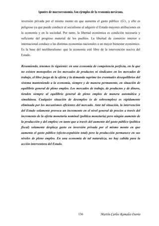 Apuntes de macroeconomía. Con ejemplos de la economía mexicana.
)(Ginversión privada por el mismo monto en que aumenta el gasto público , y ello es
eligroso ya que puede conducir al socialismo al adquirir el Estado mayores atribuciones en
economía y en la sociedad. Por tanto, la libertad económica es condición necesaria y
uficiente del progreso material de los pueblos. La libertad de comercio interior e
ternacional conduce a las distintas economías nacionales a un mayor bienestar económico.
s la base del neoliberalismo: que la economía esté libre de la intervención nociva del
stado.
esumiendo, tenemos lo siguiente: en una economía de competencia perfecta, en la que
o existen monopolios en los mercados de productos ni sindicatos en los mercados de
abajo, el libre juego de la oferta y la demanda suprime los eventuales desequilibrios del
istema manteniendo a la economía, siempre y de manera permanente, en situación de
quilibrio general de pleno empleo. Los mercados de trabajo, de productos y de dinero,
enden siempre al equilibrio general de pleno empleo de manera automática y
imultánea. Cualquier situación de desempleo (o de sobreempleo) es rápidamente
liminada por los mecanismos eficientes del mercado. Ante tal situación, la intervención
el Estado solamente provoca un incremento en el nivel general de precios a través del
cremento de la oferta monetaria nominal (política monetaria) pero ningún aumento de
producción y del empleo; en tanto que a través del aumento del gasto público (política
scal) solamente desplaza gasto en inversión privada por el mismo monto en que
umenta el gasto público (efecto-expulsión total) pero la producción permanece en sus
iveles de pleno empleo. En una economía de tal naturaleza, no hay cabida para la
cción interventora del Estado.
p
la
s
in
E
E
R
n
tr
s
e
ti
s
e
d
in
la
fi
a
n
a
Martín Carlos Ramales Osorio136
 