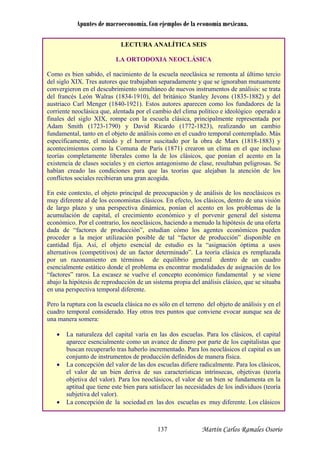 Apuntes de macroeconomía. Con ejemplos de la economía mexicana.
LECTURA ANALÍTICA SEIS
LA ORTODOXIA NEOCLÁSICA
Como es bien sabido, el nacimiento de la escuela neoclásica se remonta al último tercio
del siglo XIX. Tres autores que trabajaban separadamente y que se ignoraban mutuamente
convergieron en el descubrimiento simultáneo de nuevos instrumentos de análisis: se trata
del francés León Walras (1834-1910), del británico Stanley Jevons (1835-1882) y del
austriaco Carl Menger (1840-1921). Estos autores aparecen como los fundadores de la
corriente neoclásica que, alentada por el cambio del clima político e ideológico operado a
finales del siglo XIX, rompe con la escuela clásica, principalmente representada por
Adam Smith (1723-1790) y David Ricardo (1772-1823), realizando un cambio
fundamental, tanto en el objeto de análisis como en el cuadro temporal contemplado. Más
específicamente, el miedo y el horror suscitado por la obra de Marx (1818-1883) y
acontecimientos como la Comuna de París (1871) crearon un clima en el que incluso
teorías completamente liberales como la de los clásicos, que ponían el acento en la
existencia de clases sociales y en ciertos antagonismo de clase, resultaban peligrosas. Se
habían creado las condiciones para que las teorías que alejaban la atención de los
conflictos sociales recibieran una gran acogida.
En este contexto, el objeto principal de preocupación y de análisis de los neoclásicos es
muy diferente al de los economistas clásicos. En efecto, los clásicos, dentro de una visión
de largo plazo y una perspectiva dinámica, ponían el acento en los problemas de la
acumulación de capital, el crecimiento económico y el porvenir general del sistema
económico. Por el contrario, los neoclásicos, haciendo a menudo la hipótesis de una oferta
dada de “factores de producción”, estudian cómo los agentes económicos pueden
proceder a la mejor utilización posible de tal “factor de producción” disponible en
cantidad fija. Así, el objeto esencial de estudio es la “asignación óptima a usos
alternativos (competitivos) de un factor determinado”. La teoría clásica es remplazada
por un razonamiento en términos de equilibrio general dentro de un cuadro
esencialmente estático donde el problema es encontrar modalidades de asignación de los
“factores” raros. La escasez se vuelve el concepto económico fundamental y se viene
abajo la hipótesis de reproducción de un sistema propia del análisis clásico, que se situaba
en una perspectiva temporal diferente.
Pero la ruptura con la escuela clásica no es sólo en el terreno del objeto de análisis y en el
cuadro temporal considerado. Hay otros tres puntos que conviene evocar aunque sea de
una manera somera:
• La naturaleza del capital varía en las dos escuelas. Para los clásicos, el capital
aparece esencialmente como un avance de dinero por parte de los capitalistas que
buscan recuperarlo tras haberlo incrementado. Para los neoclásicos el capital es un
conjunto de instrumentos de producción definidos de manera física.
• La concepción del valor de las dos escuelas difiere radicalmente. Para los clásicos,
el valor de un bien deriva de sus características intrínsecas, objetivas (teoría
objetiva del valor). Para los neoclásicos, el valor de un bien se fundamenta en la
aptitud que tiene es s de los individuos (teoría
subjetiva del valor)
• La concepción diferente. Los clásicos
te bien para satisfacer las necesidade
.
de la sociedad en las dos escuelas es muy
Martín Carlos Ramales Osorio137
 