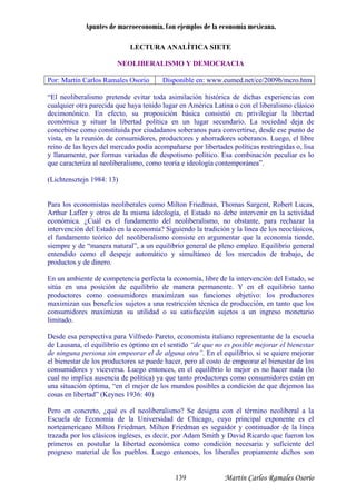 Apuntes de macroeconomía. Con ejemplos de la economía mexicana.
LECTURA ANALÍTICA SIETE
NEOLIBERALISMO Y DEMOCRACIA
Por: Martín Carlos Ramales Osorio Disponible en: www.eumed.net/ce/2009b/mcro.htm
“El neoliberalismo pretende evitar toda asimilación histórica de dichas experiencias con
cualquier otra parecida que haya tenido lugar en América Latina o con el liberalismo clásico
decimonónico. En efecto, su proposición básica consistió en privilegiar la libertad
económica y situar la libertad política en un lugar secundario. La sociedad deja de
concebirse como constituida por ciudadanos soberanos para convertirse, desde ese punto de
ista, en la reunión de consumidores, productores y ahorradores soberanos. Luego, el libre
omía tiende,
iempre y de “manera natural”, a un equilibrio general de pleno empleo. Equilibrio general
ero en concreto, ¿qué es el neoliberalismo? Se designa con el término neoliberal a la
v
reino de las leyes del mercado podía acompañarse por libertades políticas restringidas o, lisa
y llanamente, por formas variadas de despotismo político. Esa combinación peculiar es lo
que caracteriza al neoliberalismo, como teoría e ideología contemporánea”.
(Lichtensztejn 1984: 13)
Para los economistas neoliberales como Milton Friedman, Thomas Sargent, Robert Lucas,
Arthur Laffer y otros de la misma ideología, el Estado no debe intervenir en la actividad
económica. ¿Cuál es el fundamento del neoliberalismo, no obstante, para rechazar la
intervención del Estado en la economía? Siguiendo la tradición y la línea de los neoclásicos,
el fundamento teórico del neoliberalismo consiste en argumentar que la econ
s
entendido como el despeje automático y simultáneo de los mercados de trabajo, de
productos y de dinero.
En un ambiente de competencia perfecta la economía, libre de la intervención del Estado, se
sitúa en una posición de equilibrio de manera permanente. Y en el equilibrio tanto
productores como consumidores maximizan sus funciones objetivo: los productores
maximizan sus beneficios sujetos a una restricción técnica de producción, en tanto que los
consumidores maximizan su utilidad o su satisfacción sujetos a un ingreso monetario
limitado.
Desde esa perspectiva para Vilfredo Pareto, economista italiano representante de la escuela
de Lausana, el equilibrio es óptimo en el sentido “de que no es posible mejorar el bienestar
de ninguna persona sin empeorar el de alguna otra”. En el equilibrio, si se quiere mejorar
el bienestar de los productores se puede hacer, pero al costo de empeorar el bienestar de los
consumidores y viceversa. Luego entonces, en el equilibrio lo mejor es no hacer nada (lo
cual no implica ausencia de política) ya que tanto productores como consumidores están en
una situación óptima, “en el mejor de los mundos posibles a condición de que dejemos las
cosas en libertad” (Keynes 1936: 40)
P
Escuela de Economía de la Universidad de Chicago, cuyo principal exponente es el
norteamericano Milton Friedman. Milton Friedman es seguidor y continuador de la línea
trazada por los clásicos ingleses, es decir, por Adam Smith y David Ricardo que fueron los
primeros en postular la libertad económica como condición necesaria y suficiente del
progreso material de los pueblos. Luego entonces, los liberales propiamente dichos son
Martín Carlos Ramales Osorio139
 