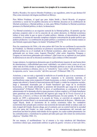 Apuntes de macroeconomía. Con ejemplos de la economía mexicana.
Smith y Ricardo y los nuevos liberales Friedman y sus seguidores, entre los que destaca Gil
Díaz como misionero del dogma neoliberal en México.
Para Milton Friedman, al igual que para Adam Smith y David Ricardo, el progreso
ucirse. La combinación de poder político y económico en las mismas manos es
na fórmula segura para llegar a la tiranía” (Friedman1979: 17).
ritarismo y
represión, con la “mano invisible” del libre mercado” (Villarreal 1986: 17).
al al intervencionismo del Estado y a todas las conquistas sociales,
rga y duramente alcanzadas por el Estado benefactor que surge de la revolución
economistas han actuado para construir una economía de mercado donde se reduce cada vez
stricciones
,
económico y social de los pueblos descansa en la libertad, descansa en la combinación de
libertad económica y libertad política; es más, para Milton Friedman la libertad económica
promueve la libertad política, es decir, la democracia:
“La libertad económica es un requisito esencial de la libertad política. Al permitir que las
personas cooperen entre sí sin la coacción de un centro decisorio, la libertad económica
reduce el área sobre la que se ejerce el poder político. Además, al descentralizar el poder
económico, el sistema de mercado compensa cualquier concentración de poder político que
pudiera prod
u
Pero las experiencias de Chile y de otros países del Cono Sur no confirman la aseveración
de Friedman. La libertad económica no promueve necesariamente la libertad política, o la
libertad política no es el resultado de la libertad económica. ¿Qué acaso Chile no estuvo
gobernado por un tirano como Augusto Pinochet? ¿Qué acaso Argentina, Paraguay y
Uruguay no estuvieron gobernados por militares? ¿Qué acaso no se suprimió en esos países
la democracia en aras de la eficiencia económica a que conduce el libre mercado?
Luego entonces, la experiencia demuestra que el neoliberalismo requiere de una buena dosis
de autoritarismo e inflexibilidad para tener viabilidad y un relativo éxito, como en el caso
sobre todo de Chile donde se suprimieron las libertades políticas en aras de la libertad y la
eficiencia económica a ultranza, esto es, se “estrechó la “mano militar” del auto
la
Asimismo, y una vez más y siguiendo la tradición en el sentido de que si en su momento el
neoclasicismo marginalista surgió como respuesta a la economía marxista, el
neoliberalismo surge como respuesta al Estado keynesiano, es decir, el neoliberalismo “es el
ataque más abierto y front
la
keynesiana, y del Estado planificador y promotor del desarrollo que surge de la rebelión
estructuralista” (Villarreal 1986:16). Es decir, el neoliberalismo se contrapone al Estado
administrador de la demanda efectiva (para procurar el pleno empleo) y al Estado benefactor
(para garantizar una justa distribución del ingreso) que surge de la Teoría General de la
Ocupación, el Interés y el Dinero de John Maynard Keynes. En este sentido, “F. A. Hayek,
nacido en 1899 y perteneciente a la escuela de Viena, se convirtió en campeón de la
apología del sistema liberal y en encarnizado enemigo intelectual de Keynes... Mientras que,
según Hayek, desde el nacimiento de la ciencia económica todos los verdaderos
más el papel del Estado, Keynes aboga, por el contrario, por un control total de la sociedad
civil por parte del Estado; no tiene confianza en los automatismos del mercado que
armonizan tan bien los planes individuales de los agentes, los cuales acaban plenamente con
as contradicciones y neutralizan los poderes privados para que sólo reinen las rel
objetivas “ (Guillén 1984: 21).
De esa manera, el neoliberalismo “es el retorno a la vieja ortodoxia del liberalismo
económico clásico que, anunciando eufórico su grito de guerra: volvamos al mercado libre
Martín Carlos Ramales Osorio140
 