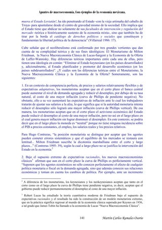 Apuntes de macroeconomía. Con ejemplos de la economía mexicana.
muera el Estado Leviatán!, ha ido penetrando al Estado -con la vieja artimaña del caballo de
Troya- para apuntalarse desde el centro de gravedad mismo de la sociedad. Ello implica que
l Estado tiene que abdicar no solamente de sus facultades de intervención y regulación del
on
riedman, la Nueva Macroeconomía Clásica de Lucas-Sargent y la Economía de la Oferta
ente flexibles y de
xpectativas adaptativas, los monetaristas aceptan que en el corto plazo el banco central
neda es “neutral” porque no tiene ninguna incidencia sobre
l PIB a precios constantes, el empleo, los salarios reales y los precios relativos.
e los agentes
ueden cometer errores sistemáticos y que el equilibrio de los mercados se restaura con
económicas y toman en cuenta los cambios de política. Por ejemplo, ante un incremento
e
mercado -teórica e históricamente sustento de la economía mixta-, sino que también ha de
tirar por la borda el catálogo de derechos políticos y sociales que constituyen y
fundamentan la libertad política de la democracia” (Villarreal 1986: 17).
Cabe señalar que el neoliberalismo está conformado por tres grandes vertientes que dan
cuenta de su complejidad teórica y de sus fines ideológicos: El Monetarismo de Milt
F
de Laffer-Wannisky. Hay diferencias teóricas importantes entre cada una de ellas, pero
tienen una ideología en común: “Eliminar al Estado keynesiano (en los países desarrollados)
y, adicionalmente, al Estado planificador y promotor del desarrollo económico (en los
países subdesarrollados)”. ¿Y cuáles son las diferencias teóricas entre el Monetarismo, la
Nueva Macroeconomía Clásica y la Economía de la Oferta? Someramente, son las
siguientes:
1. En un contexto de competencia perfecta, de precios y salarios relativam
e
puede aumentar el nivel de demanda agregada y reducir el desempleo, por debajo de su tasa
natural, al costo de una mayor inflación (curva de Phillips de pendiente negativa). No
obstante, ello a su vez aumentará las expectativas de inflación ante lo cual los trabajadores
tratarán de ajustar sus salarios a la alza, lo que significa que si la autoridad monetaria intenta
reducir el desempleo sólo logrará una mayor inflación (curva de Phillips vertical). De esa
manera, los monetaristas aceptan que en el corto plazo el activismo económico del Estado
puede reducir el desempleo al costo de una mayor inflación, pero no así en el largo plazo en
el cual genera mayor inflación sin lograr disminuir el desempleo. En este contexto, se podría
decir que en el largo plazo la mo
e
Para Hugo Contreras, “la posición monetarista se distingue por aceptar qu
p
lentitud... Milton Friedman suscribe la dicotomía marshalliana entre el corto y largo
plazos...” (Contreras 1995: 39), según la cual a largo plazo no se justifica la intervención del
Estado en la economía.2
2. Bajo el supuesto extremo de expectativas racionales, los nuevos macroeconomistas
clásicos3
afirman que aun en el corto plazo la curva de Phillips es perfectamente vertical.
“Suponen que los agentes económicos no sólo conocen perfectamente el efecto de cualquier
política monetaria o fiscal en la demanda agregada, sino que además conocen sus relaciones
Robert Lucas ha estudiado la teoría cuantitativa moderna de Friedman bajo el supuesto de
llamado a la economía de Lucas “Nueva Macroeconomía Clásica”.
2
A diferencia de los monetaristas, los keynesianos y los neokeynesianos aceptan que tanto en el
corto como en el largo plazo la curva de Phillips tiene pendiente negativa, es decir, aceptan que el
gobierno puede reducir permanentemente el desempleo al costo de una mayor inflación.
3
expectativas racionales y el resultado ha sido la construcción de un modelo monetarista extremo,
que en la práctica significa regresar al mundo de la economía clásica superada por Keynes en 1936,
a tal grado que James Tobin ha
Martín Carlos Ramales Osorio141
 